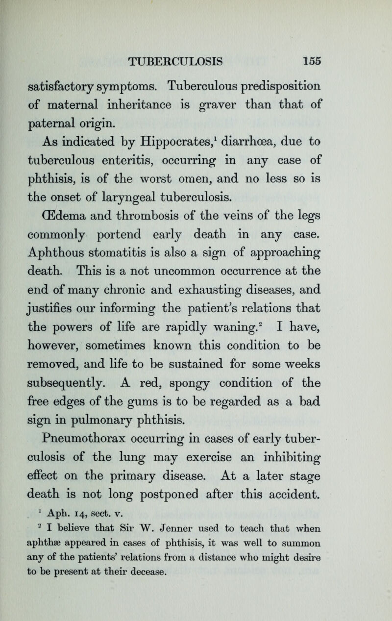 satisfactory symptoms. Tuberculous predisposition of maternal inheritance is graver than that of paternal origin. As indicated by Hippocrates,1 diarrhoea, due to tuberculous enteritis, occurring in any case of phthisis, is of the worst omen, and no less so is the onset of laryngeal tuberculosis. (Edema and thrombosis of the veins of the legs commonly portend early death in any case. Aphthous stomatitis is also a sign of approaching death. This is a not uncommon occurrence at the end of many chronic and exhausting diseases, and justifies our informing the patient’s relations that the powers of life are rapidly waning.2 I have, however, sometimes known this condition to be removed, and life to be sustained for some weeks subsequently. A red, spongy condition of the free edges of the gums is to be regarded as a bad sign in pulmonary phthisis. Pneumothorax occurring in cases of early tuber- culosis of the lung may exercise an inhibiting effect on the primary disease. At a later stage death is not long postponed after this accident. 1 Aph. 14, sect. v. 2 I believe that Sir W. Jenner used to teach that when aphthae appeared in cases of phthisis, it was well to summon any of the patients’ relations from a distance who might desire to be present at their decease.