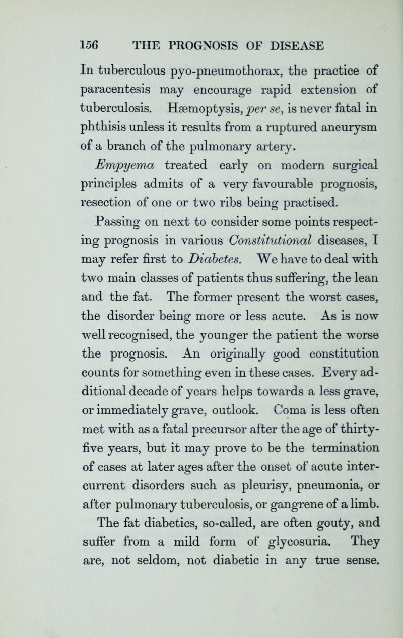 In tuberculous pyo-pneumothorax, the practice of paracentesis may encourage rapid extension of tuberculosis. Haemoptysis, per se, is never fatal in phthisis unless it results from a ruptured aneurysm of a branch of the pulmonary artery. Empyema treated early on modern surgical principles admits of a very favourable prognosis, resection of one or two ribs being practised. Passing on next to consider some points respect- ing prognosis in various Constitutional diseases, I may refer first to Diabetes. We have to deal with two main classes of patients thus suffering, the lean and the fat. The former present the worst cases, the disorder being more or less acute. As is now well recognised, the younger the patient the worse the prognosis. An originally good constitution counts for something even in these cases. Every ad- ditional decade of years helps towards a less grave, or immediately grave, outlook. Coma is less often met with as a fatal precursor after the age of thirty- five years, but it may prove to be the termination of cases at later ages after the onset of acute inter- current disorders such as pleurisy, pneumonia, or after pulmonary tuberculosis, or gangrene of a limb. The fat diabetics, so-called, are often gouty, and suffer from a mild form of glycosuria. They are, not seldom, not diabetic in any true sense.