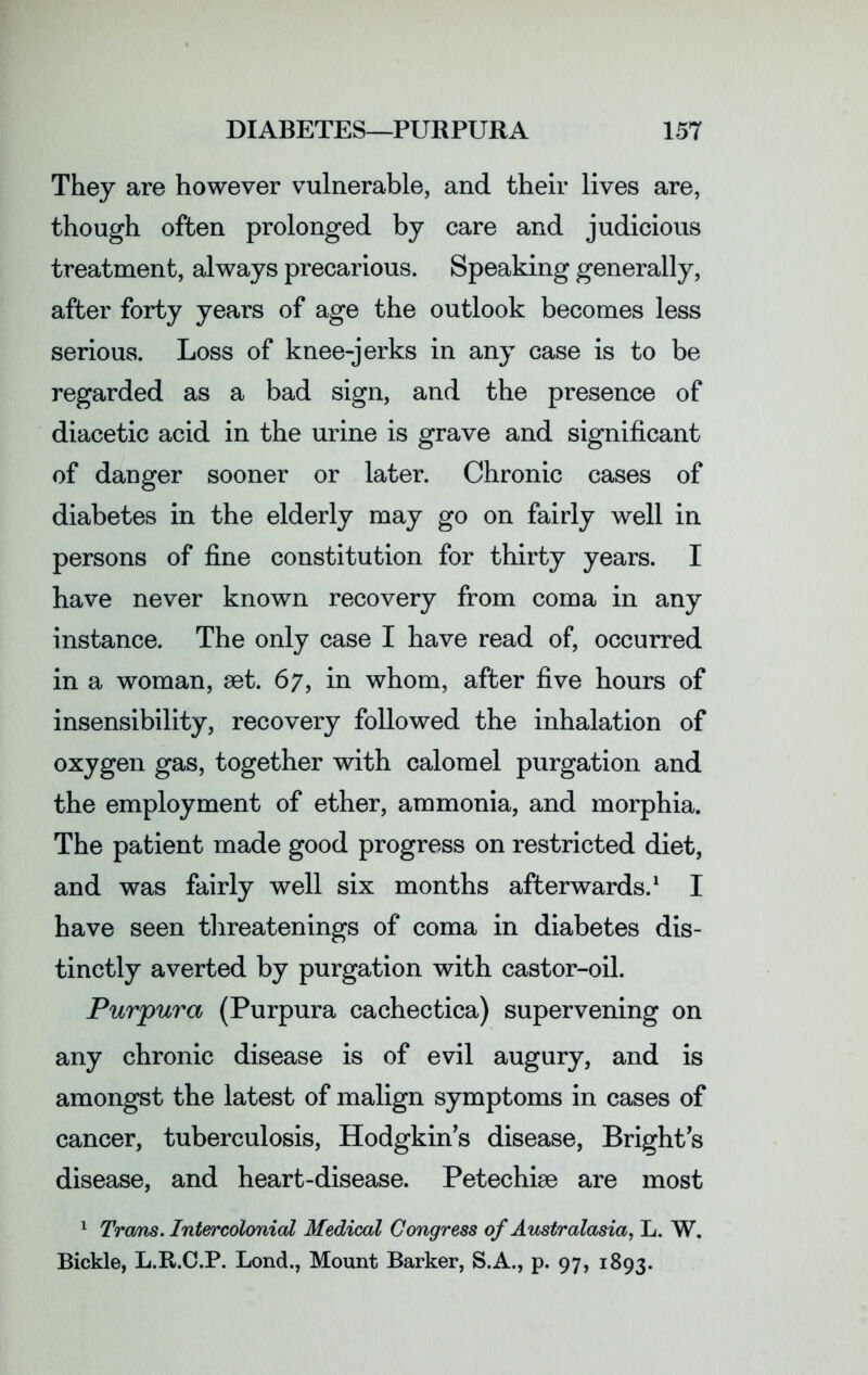 They are however vulnerable, and their lives are, though often prolonged by care and judicious treatment, always precarious. Speaking generally, after forty years of age the outlook becomes less serious. Loss of knee-jerks in any case is to be regarded as a bad sign, and the presence of diacetic acid in the urine is grave and significant of danger sooner or later. Chronic cases of diabetes in the elderly may go on fairly well in persons of fine constitution for thirty years. I have never known recovery from coma in any instance. The only case I have read of, occurred in a woman, set. 67, in whom, after five hours of insensibility, recovery followed the inhalation of oxygen gas, together with calomel purgation and the employment of ether, ammonia, and morphia. The patient made good progress on restricted diet, and was fairly well six months afterwards.1 I have seen threatenings of coma in diabetes dis- tinctly averted by purgation with castor-oil. Purpura (Purpura cachectica) supervening on any chronic disease is of evil augury, and is amongst the latest of malign symptoms in cases of cancer, tuberculosis, Hodgkin’s disease, Bright’s disease, and heart-disease. Petechim are most 1 Trans. Intercolonial Medical Congress of Australasia, L. W. Bickle, L.R.C.P. Lond., Mount Barker, S.A., p. 97, 1893.