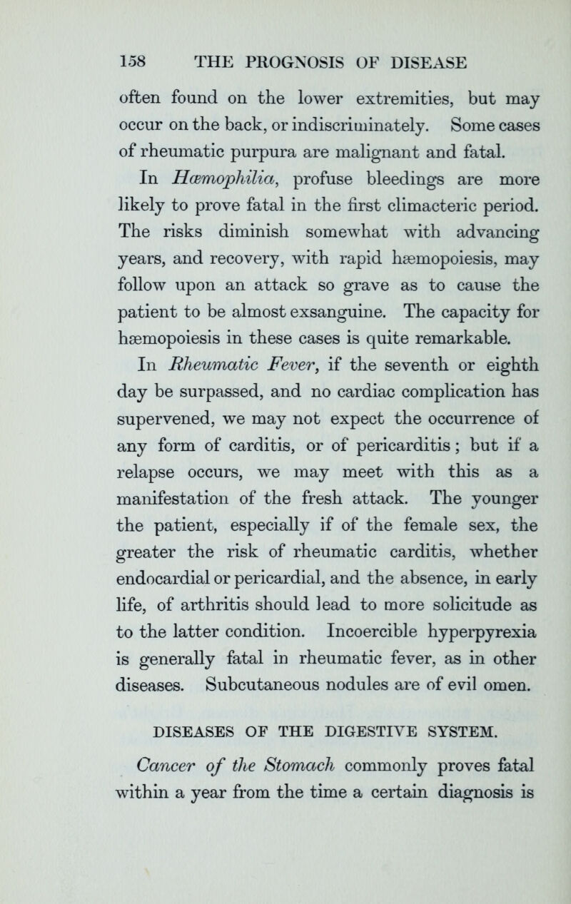 often found on the lower extremities, but may occur on the back, or indiscriminately. Some cases of rheumatic purpura are malignant and fatal. In Haemophilia, profuse bleedings are more likely to prove fatal in the first climacteric period. The risks diminish somewhat with advancing years, and recovery, with rapid haemopoiesis, may follow upon an attack so grave as to cause the patient to be almost exsanguine. The capacity for haemopoiesis in these cases is quite remarkable. In Rheumatic Fever, if the seventh or eighth day be surpassed, and no cardiac complication has supervened, we may not expect the occurrence of any form of carditis, or of pericarditis; but if a relapse occurs, we may meet with this as a manifestation of the fresh attack. The younger the patient, especially if of the female sex, the greater the risk of rheumatic carditis, whether endocardial or pericardial, and the absence, in early life, of arthritis should lead to more solicitude as to the latter condition. Incoercible hyperpyrexia is generally fatal in rheumatic fever, as in other diseases. Subcutaneous nodules are of evil omen. DISEASES OF THE DIGESTIVE SYSTEM. Cancer of the Stomach commonly proves fatal within a year from the time a certain diagnosis is
