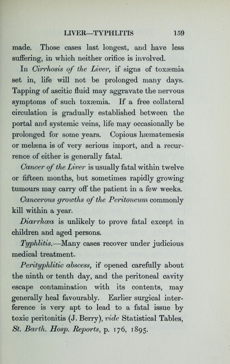 made. Those cases last longest, and have less suffering, in which neither orifice is involved. In Cirrhosis of the Liver, if signs of toxaemia set in, life will not be prolonged many days. Tapping of ascitic fluid may aggravate the nervous symptoms of such toxaemia. If a free collateral circulation is gradually established between the portal and systemic veins, life may occasionally be prolonged for some years. Copious haematemesis or melaena is of very serious import, and a recur- rence of either is generally fatal. Cancer of the Liver is usually fatal within twelve or fifteen months, but sometimes rapidly growing tumours may carry off the patient in a few weeks. Cancerous growths of the Peritoneum commonly kill within a year. Diarrhoea is unlikely to prove fatal except in children and aged persons. Typhlitis.—Many cases recover under judicious medical treatment. Perityphlitic abscess, if opened carefully about the ninth or tenth day, and the peritoneal cavity escape contamination with its contents, may generally heal favourably. Earlier surgical inter- ference is very apt to lead to a fatal issue by toxic peritonitis (J. Berry), vide Statistical Tables, St. Barth. Hosp. Reports, p. 176, 1895.