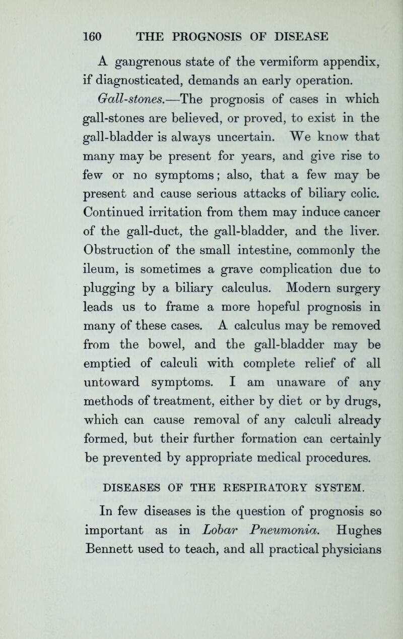 A gangrenous state of the vermiform appendix, if diagnosticated, demands an early operation. Gall-stones.—The prognosis of cases in which gall-stones are believed, or proved, to exist in the gall-bladder is always uncertain. We know that many may be present for years, and give rise to few or no symptoms; also, that a few may be present and cause serious attacks of biliary colic. Continued irritation from them may induce cancer of the gall-duct, the gall-bladder, and the liver. Obstruction of the small intestine, commonly the ileum, is sometimes a grave complication due to plugging by a biliary calculus. Modern surgery leads us to frame a more hopeful prognosis in many of these cases. A calculus may be removed from the bowel, and the gall-bladder may be emptied of calculi with complete relief of all untoward symptoms. I am unaware of any methods of treatment, either by diet or by drugs, which can cause removal of any calculi already formed, but their further formation can certainly be prevented by appropriate medical procedures. DISEASES OE THE RESPIRATORY SYSTEM. In few diseases is the question of prognosis so important as in Lobar Pneumonia. Hughes Bennett used to teach, and all practical physicians