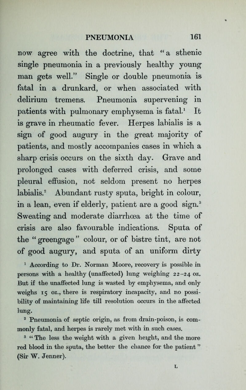 now agree with the doctrine, that “a sthenic single pneumonia in a previously healthy young man gets well.” Single or double pneumonia is fatal in a drunkard, or when associated with delirium tremens. Pneumonia supervening in patients with pulmonary emphysema is fatal.1 It is grave in rheumatic fever. Herpes labialis is a sign of good augury in the great majority of patients, and mostly accompanies cases in which a sharp crisis occurs on the sixth day. Grave and prolonged cases with deferred crisis, and some pleural effusion, not seldom present no herpes labialis.2 Abundant rusty sputa, bright in colour, in a lean, even if elderly, patient are a good sign.3 Sweating and moderate diarrhoea at the time of crisis are also favourable indications. Sputa of the “ greengage ” colour, or of bistre tint, are not of good augury, and sputa of an uniform dirty 1 According to Dr. Norman Moore, recovery is possible in persons with a healthy (unaffected) lung weighing 22-24 02 ♦ But if the unaffected lung is wasted by emphysema, and only weighs 15 oz., there is respiratory incapacity, and no possi- bility of maintaining life till resolution occurs in the affected lung. 2 Pneumonia of septic origin, as from drain-poison, is com- monly fatal, and herpes is rarely met with in such cases. 3 “ The less the weight with a given height, and the more red blood in the sputa, the better the chance for the patient ” (Sir W. Jenner). L