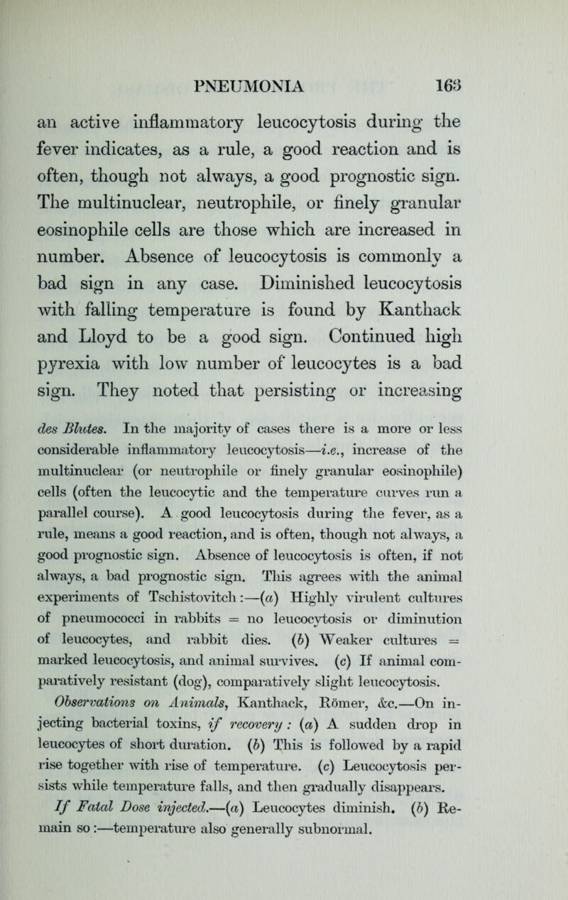 an active inflammatory leucocytosis during the fever indicates, as a rule, a good reaction and is often, though not always, a good prognostic sign. The multinuclear, neutrophile, or finely granular eosinophile cells are those which are increased in number. Absence of leucocytosis is commonly a bad sign in any case. Diminished leucocytosis with falling temperature is found by Kanthack and Lloyd to be a good sign. Continued high pyrexia with low number of leucocytes is a bad sign. They noted that persisting or increasing des Blutes. In the majority of cases there is a more or less considerable inflammatory leucocytosis—i.e., increase of the multinuclear (or neutrophile or finely granular eosinophile) cells (often the leucocytic and the temperature curves run a parallel course). A good leucocytosis during the fever, as a rule, means a good reaction, and is often, though not always, a good prognostic sign. Absence of leucocytosis is often, if not always, a bad prognostic sign. This agrees with the animal experiments of Tschistovitch:—(a) Highty virulent cultures of pneumococci in rabbits = no leucocytosis or diminution of leucocytes, and rabbit dies. (b) Weaker cultures = marked leucocytosis, and animal survives, (c) If animal com- paratively resistant (dog), comparatively slight leucocytosis. Observations on Animals, Kanthack, Homer, &c.—On in- jecting bacterial toxins, if recovery: {a) A sudden drop in leucocytes of short duration. (b) This is followed by a rapid rise together with rise of temperature, (c) Leucocytosis per- sists while temperature falls, and then gradually disappears. If Fatal Dose injected.—(a) Leucocytes diminish, (b) Re- main so:—temperature also generally subnormal.