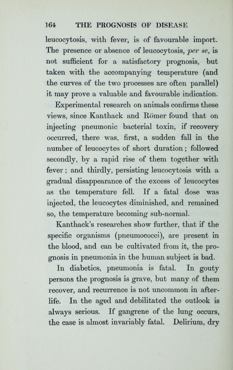 leucocytosis, with fever, is of favourable import. The presence or absence of leucocytosis, per se, is not sufficient for a satisfactory prognosis, but taken with the accompanying temperature (and the curves of the two processes are often parallel) it may prove a valuable and favourable indication. Experimental research on animals confirms these views, since Kanthack and Homer found that on injecting pneumonic bacterial toxin, if recovery occurred, there was, first, a sudden fall in the number of leucocytes of short duration; followed secondly, by a rapid rise of them together with fever ; and thirdly, persisting leucocytosis with a gradual disappearance of the excess of leucocytes as the temperature fell. If a fatal dose was injected, the leucocytes diminished, and remained so, the temperature becoming sub-normal. Kanthack’s researches show further, that if the specific organisms (pneumococci), are present in the blood, and can be cultivated from it, the pro- gnosis in pneumonia in the human subject is bad. In diabetics, pneumonia is fatal. In gouty persons the prognosis is grave, but many of them recover, and recurrence is not uncommon in after- life. In the aged and debilitated the outlook is always serious. If gangrene of the lung occurs, the case is almost invariably fatal. Delirium, dry