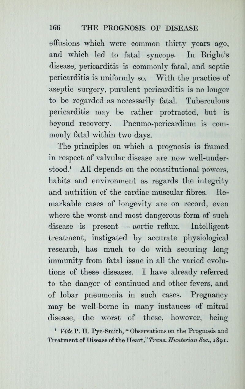 effusions which were common thirty years ago, and which led to fatal syncope. In Bright’s disease, pericarditis is commonly fatal, and septic pericarditis is uniformly so. With the practice of aseptic surgery, purulent pericarditis is no longer to be regarded as necessarily fatal. Tuberculous pericarditis may be rather protracted, but is beyond recovery. Pneumopericardium is com- monly fatal within two days. The principles on which a prognosis is framed in respect of valvular disease are now well-under- stood.1 All depends on the constitutional powers, habits and environment as regards the integrity and nutrition of the cardiac muscular fibres. Re- markable cases of longevity are on record, even where the worst and most dangerous form of such disease is present — aortic reflux. Intelligent treatment, instigated by accurate physiological research, has much to do with securing long immunity from fatal issue in all the varied evolu- tions of these diseases. I have already referred to the danger of continued and other fevers, and of lobar pneumonia in such cases. Pregnancy may be well-borne in many instances of mitral disease, the worst of these, however, being 1 Fide P. H. Pye-Smith, “ Observations on the Prognosis and Treatment of Disease of the Heart,” Trans. Hunterian Soe., 1891.