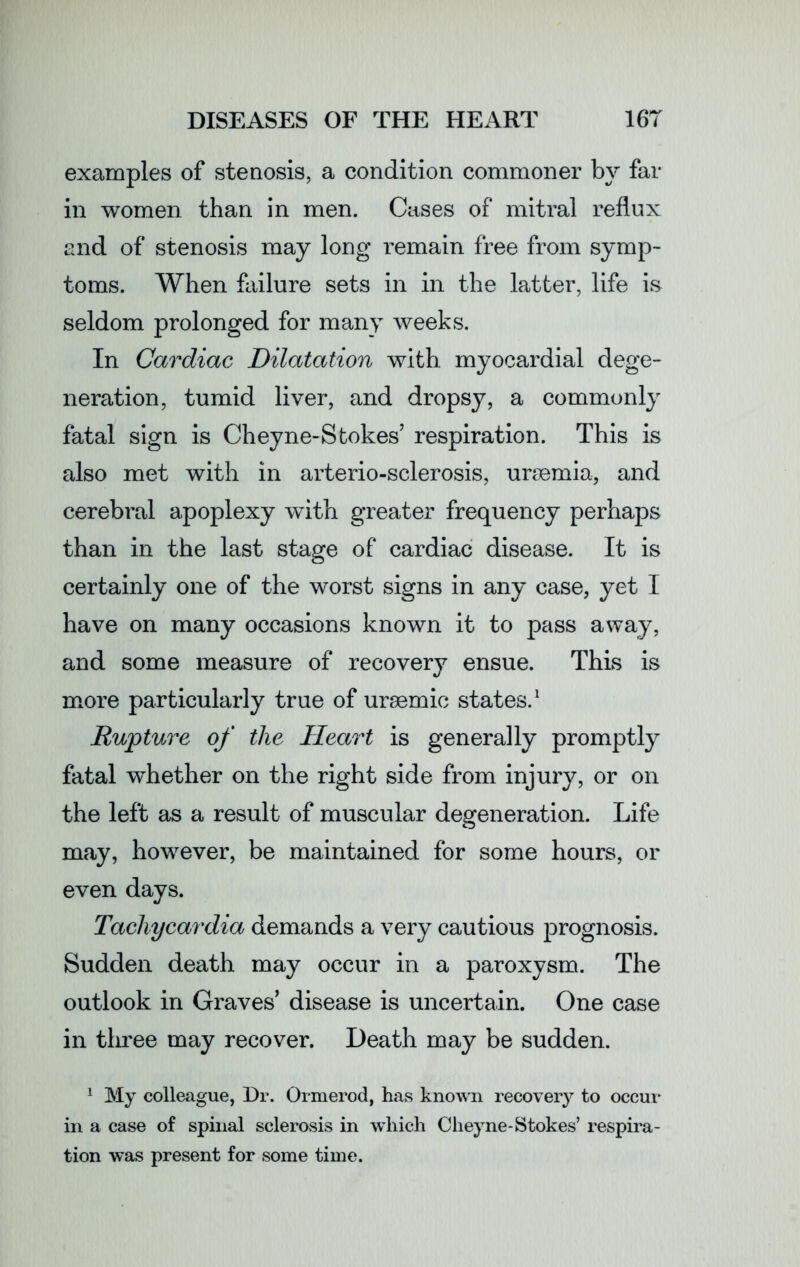 examples of stenosis, a condition commoner by far in women than in men. Cases of mitral reflux and of stenosis may long remain free from symp- toms. When failure sets in in the latter, life is seldom prolonged for many weeks. In Cardiac Dilatation with, myocardial dege- neration, tumid liver, and dropsy, a commonly fatal sign is Cheyne-Stokes’ respiration. This is also met with in arterio-sclerosis, uraemia, and cerebral apoplexy with greater frequency perhaps than in the last stage of cardiac disease. It is certainly one of the worst signs in any case, yet I have on many occasions known it to pass away, and some measure of recovery ensue. This is more particularly true of uraemic states.1 Rupture of the Heart is generally promptly fatal whether on the right side from injury, or on the left as a result of muscular degeneration. Life may, however, be maintained for some hours, or even days. Tachycardia demands a very cautious prognosis. Sudden death may occur in a paroxysm. The outlook in Graves’ disease is uncertain. One case in three may recover. Death may be sudden. 1 My colleague, Dr. Ormerod, has known recovery to occur in a case of spinal sclerosis in which Cheyne-Stokes’ respira- tion was present for some time.