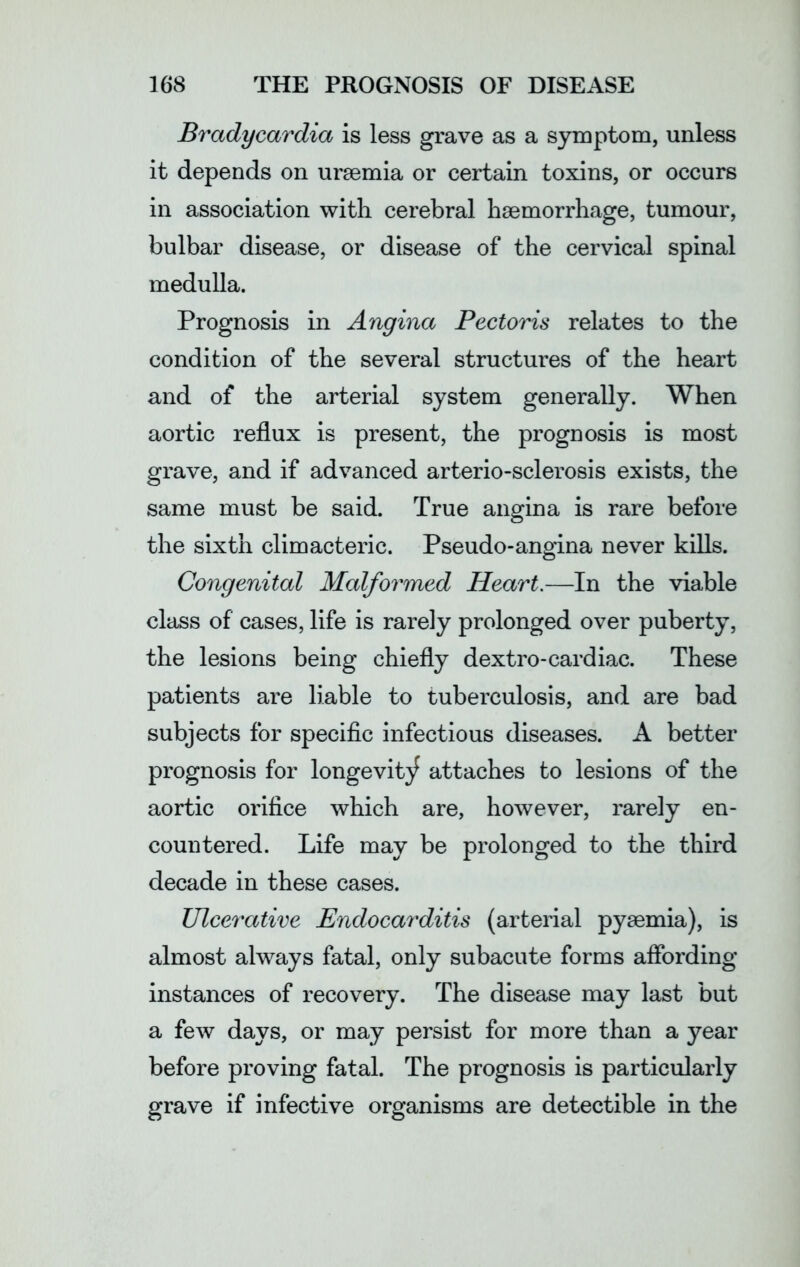 Bradycardia is less grave as a symptom, unless it depends on uraemia or certain toxins, or occurs in association with cerebral haemorrhage, tumour, bulbar disease, or disease of the cervical spinal medulla. Prognosis in Angina Pectoris relates to the condition of the several structures of the heart and of the arterial system generally. When aortic reflux is present, the prognosis is most grave, and if advanced arterio-sclerosis exists, the same must be said. True angina is rare before the sixth climacteric. Pseudo-angina never kills. Congenital Malformed Heart.—In the viable class of cases, life is rarely prolonged over puberty, the lesions being chiefly dextro-cardiac. These patients are liable to tuberculosis, and are bad subjects for specific infectious diseases. A better prognosis for longevity attaches to lesions of the aortic orifice which are, however, rarely en- countered. Life may be prolonged to the third decade in these cases. Ulcerative Endocarditis (arterial pyaemia), is almost always fatal, only subacute forms affording instances of recovery. The disease may last but a few days, or may persist for more than a year before proving fatal. The prognosis is particularly grave if infective organisms are detectible in the