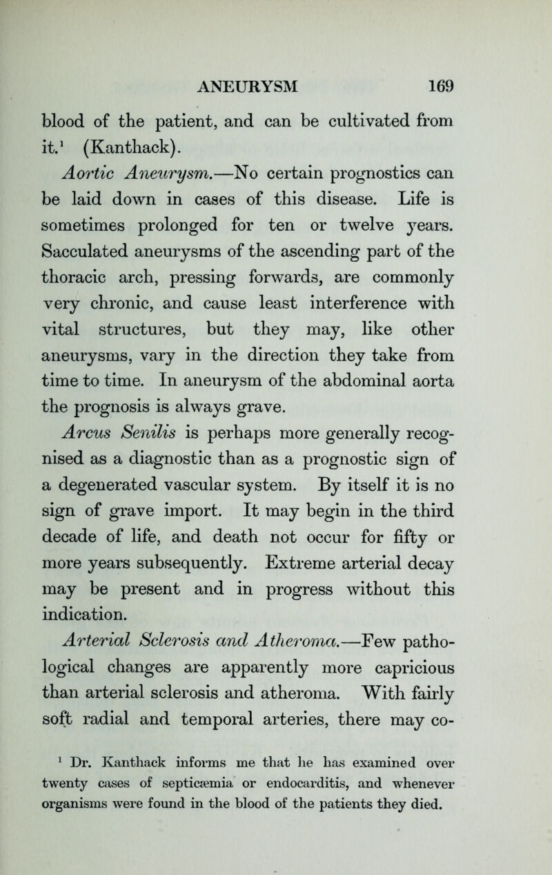 blood of the patient, and can be cultivated from it.1 (Kanthack). Aortic Aneurysm.—No certain prognostics can be laid down in cases of this disease. Life is sometimes prolonged for ten or twelve years. Sacculated aneurysms of the ascending part of the thoracic arch, pressing forwards, are commonly very chronic, and cause least interference with vital structures, but they may, like other aneurysms, vary in the direction they take from time to time. In aneurysm of the abdominal aorta the prognosis is always grave. Arcus Senilis is perhaps more generally recog- nised as a diagnostic than as a prognostic sign of a degenerated vascular system. By itself it is no sign of grave import. It may begin in the third decade of life, and death not occur for fifty or more years subsequently. Extreme arterial decay may be present and in progress without this indication. Arterial Sclerosis and Atheroma.—Few patho- logical changes are apparently more capricious than arterial sclerosis and atheroma. With fairly soft radial and temporal arteries, there may co- 1 Dr. Kanthack informs me that he has examined over twenty cases of septicaemia or endocarditis, and whenever organisms were found in the blood of the patients they died.