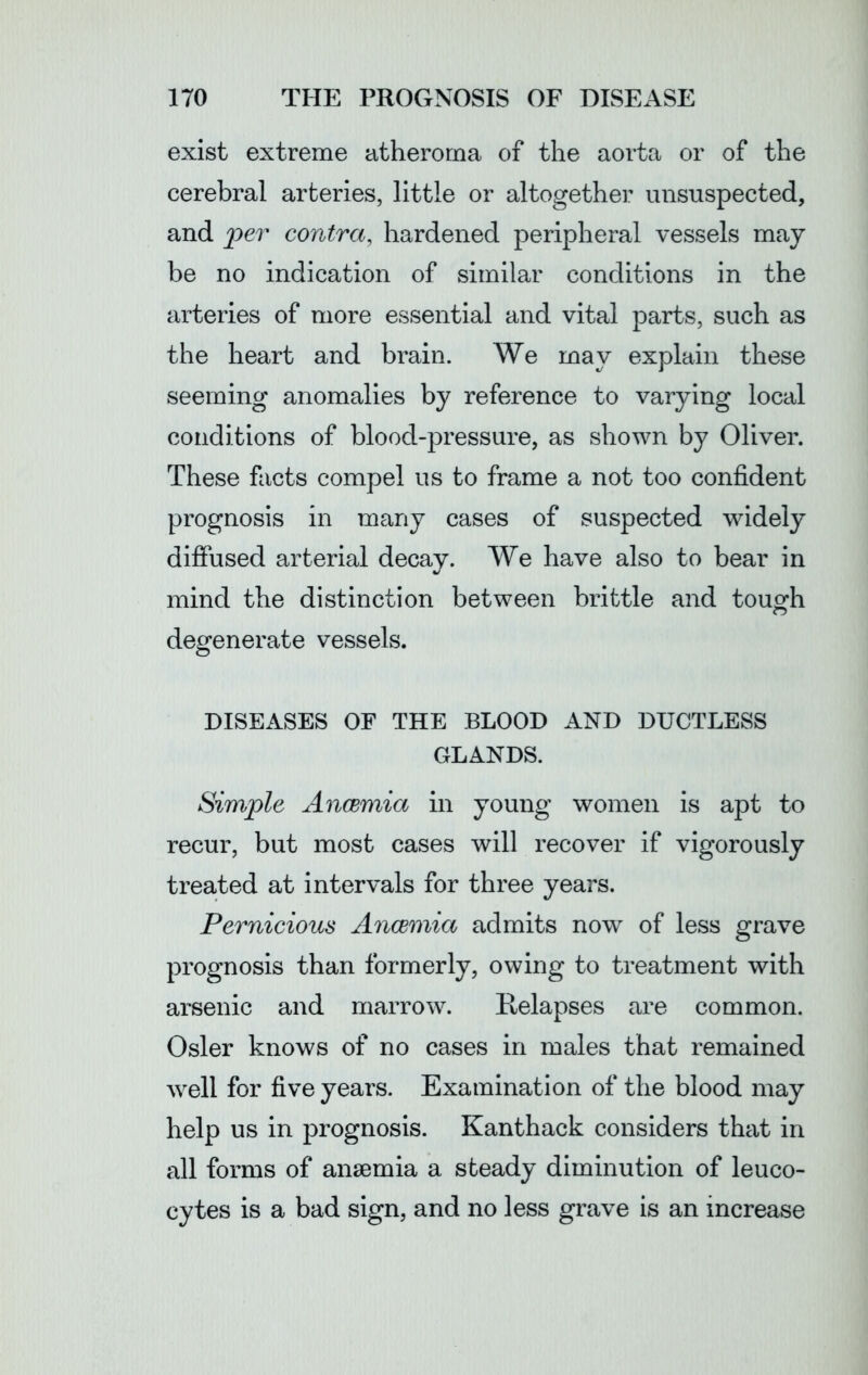 exist extreme atheroma of the aorta or of the cerebral arteries, little or altogether unsuspected, and per contra, hardened peripheral vessels may be no indication of similar conditions in the arteries of more essential and vital parts, such as the heart and brain. We may explain these seeming anomalies by reference to varying local conditions of blood-pressure, as shown by Oliver. These facts compel us to frame a not too confident prognosis in many cases of suspected widely diffused arterial decay. We have also to bear in mind the distinction between brittle and tough degenerate vessels. DISEASES OF THE BLOOD AND DUCTLESS GLANDS. Simple Anaemia in young women is apt to recur, but most cases will recover if vigorously treated at intervals for three years. Pernicious Anaemia admits now of less grave prognosis than formerly, owing to treatment with arsenic and marrow. Relapses are common. Osier knows of no cases in males that remained well for five years. Examination of the blood may help us in prognosis. Kanthack considers that in all forms of anaemia a steady diminution of leuco- cytes is a bad sign, and no less grave is an increase