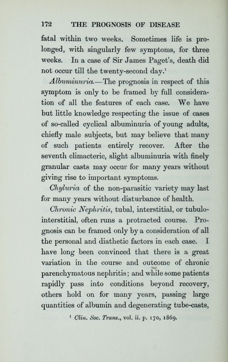 fatal within two weeks. Sometimes life is pro- longed, with singularly few symptoms, for three weeks. In a case of Sir James Paget’s, death did not occur till the twenty-second day.1 Albuminuria.—The prognosis in respect of this symptom is only to be framed by full considera- tion of all the features of each case. We have but little knowledge respecting the issue of cases of so-called cyclical albuminuria of young adults, chiefly male subjects, but may believe that many of such patients entirely recover. After the seventh climacteric, slight albuminuria with finely granular casts may occur for many years without giving rise to important symptoms. Chyluria of the non-parasitic variety may last for many years without disturbance of health. Chronic Nephritis, tubal, interstitial, or tubulo- interstitial, often runs a protracted course. Pro- gnosis can be framed only by a consideration of all the personal and diathetic factors in each case. I have long been convinced that there is a great variation in the course and outcome of chronic parenchymatous nephritis; and while some patients rapidly pass into conditions beyond recovery, others hold on for many years, passing large quantities of albumin and degenerating tube-casts, 1 Clin. /Soc. Trails., vol. ii. p. 170, 1869.