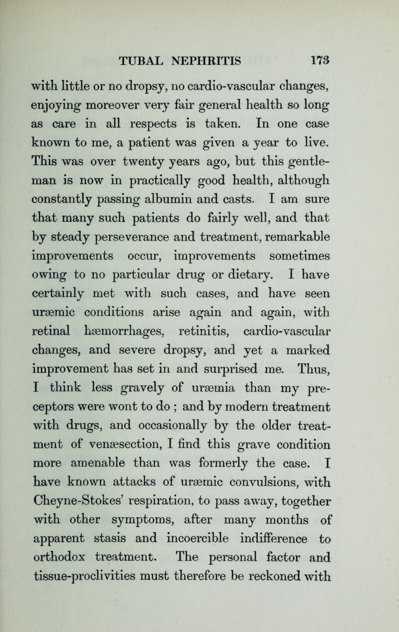 with little or no dropsy, no cardio-vascular changes, enjoying moreover very fair general health so long as care in all respects is taken. In one case known to me, a patient was given a year to live. This was over twenty years ago, but this gentle- man is now in practically good health, although constantly passing albumin and casts. I am sure that many such patients do fairly well, and that by steady perseverance and treatment, remarkable improvements occur, improvements sometimes owing to no particular drug or dietary. I have certainly met with such cases, and have seen uraemic conditions arise again and again, with retinal haemorrhages, retinitis, cardio-vascular changes, and severe dropsy, and yet a marked improvement has set in and surprised me. Thus, I think less gravely of uraemia than my pre- ceptors were wont to do ; and by modern treatment with drugs, and occasionally by the older treat- ment of venaesection, I find this grave condition more amenable than was formerly the case. I have known attacks of uraemic convulsions, with Cheyne-Stokes’ respiration, to pass away, together with other symptoms, after many months of apparent stasis and incoercible indifference to orthodox treatment. The personal factor and tissue-proclivities must therefore be reckoned with
