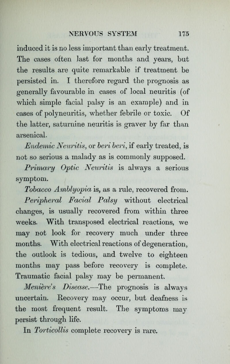 induced it is no less important than early treatment. The cases often iast for months and years, but the results are quite remarkable if treatment be persisted in. I therefore regard the prognosis as generally favourable in cases of local neuritis (of which simple facial palsy is an example) and in cases of polyneuritis, whether febrile or toxic. Of the latter, saturnine neuritis is graver by far than arsenical. Endemic Neuritis, or beri beri, if early treated, is not so serious a malady as is commonly supposed. Primary Optic Neuritis is always a serious symptom. Tobacco Amblyopia is, as a rule, recovered from. Peripheral Facial Palsy without electrical changes, is usually recovered from within three weeks. With transposed electrical reactions, we may not look for recovery much under three months. With electrical reactions of degeneration, the outlook is tedious, and twelve to eighteen months may pass before recovery is complete. Traumatic facial palsy may be permanent. Meniere s Disease.—The prognosis is always uncertain. Recovery may occur, but deafness is the most frequent result. The symptoms may persist through life. In Torticollis complete recovery is rare.