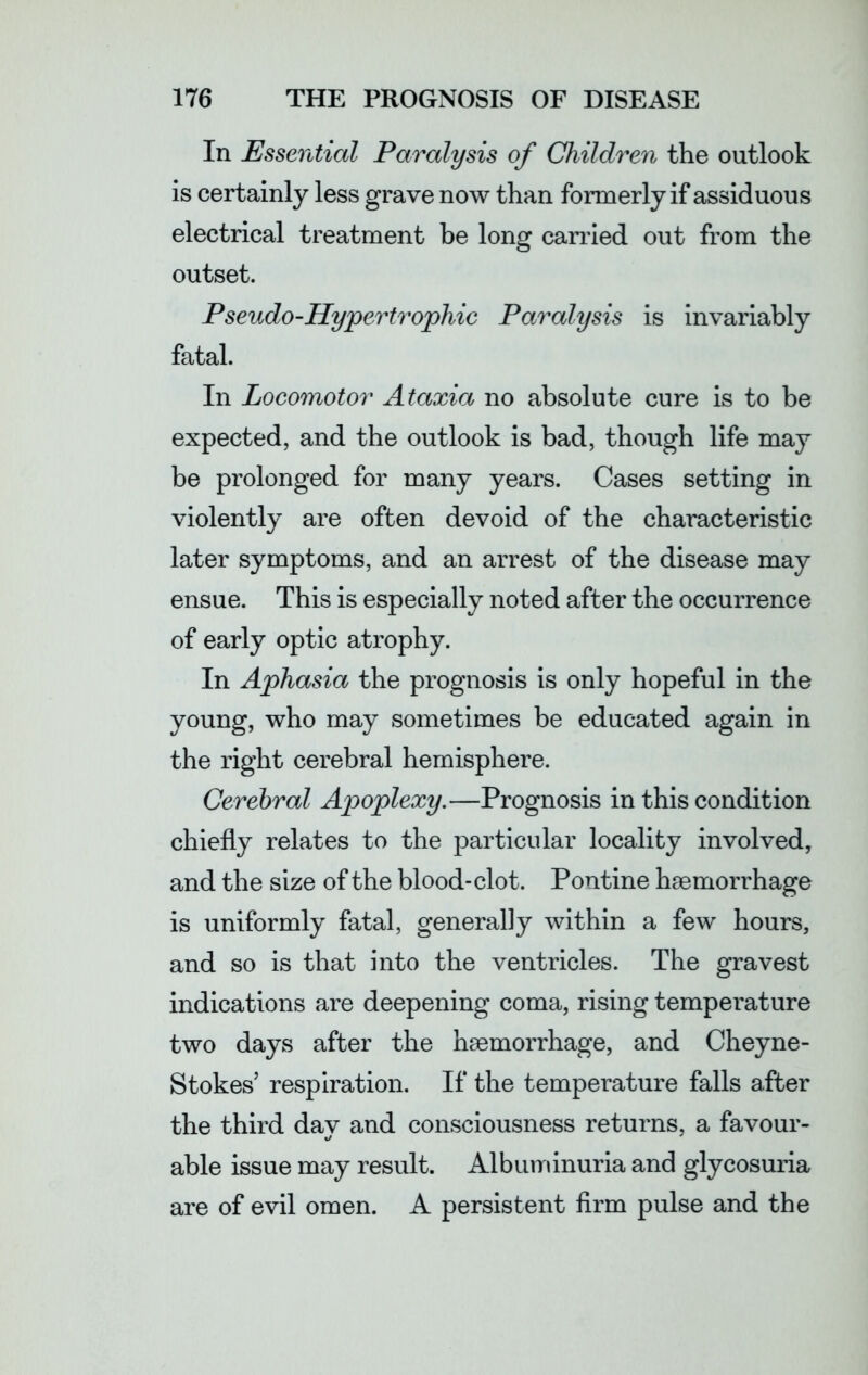 In Essential Paralysis of Children the outlook is certainly less grave now than formerly if assiduous electrical treatment be long carried out from the outset. Pseudo-Hypertrophic Paralysis is invariably fatal. In Locomotor Ataxia no absolute cure is to be expected, and the outlook is bad, though life may be prolonged for many years. Cases setting in violently are often devoid of the characteristic later symptoms, and an arrest of the disease may ensue. This is especially noted after the occurrence of early optic atrophy. In Aphasia the prognosis is only hopeful in the young, who may sometimes be educated again in the right cerebral hemisphere. Cerebral Apoplexy.—Prognosis in this condition chiefly relates to the particular locality involved, and the size of the blood-clot. Pontine haemorrhage is uniformly fatal, generally within a few hours, and so is that into the ventricles. The gravest indications are deepening coma, rising temperature two days after the haemorrhage, and Cheyne- Stokes’ respiration. If the temperature falls after the third day and consciousness returns, a favour- able issue may result. Albuminuria and glycosuria are of evil omen. A persistent firm pulse and the