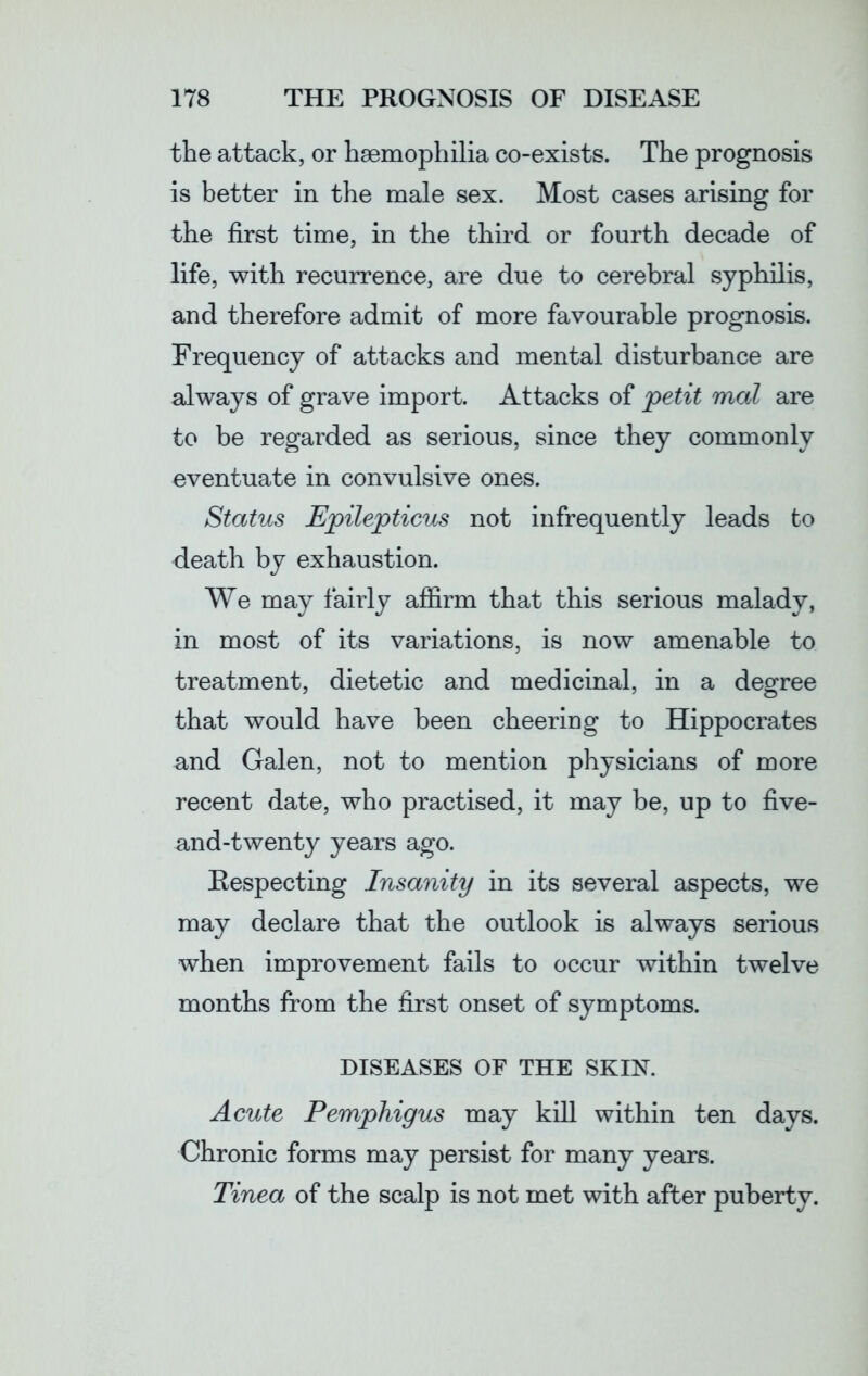 the attack, or haemophilia co-exists. The prognosis is better in the male sex. Most cases arising for the first time, in the third or fourth decade of life, with recurrence, are due to cerebral syphilis, and therefore admit of more favourable prognosis. Frequency of attacks and mental disturbance are always of grave import. Attacks of petit mat are to be regarded as serious, since they commonly eventuate in convulsive ones. Status Epilepticus not infrequently leads to death by exhaustion. We may fairly affirm that this serious malady, in most of its variations, is now amenable to treatment, dietetic and medicinal, in a degree that would have been cheering to Hippocrates and Galen, not to mention physicians of more recent date, who practised, it may be, up to five- and-twenty years ago. Respecting Insanity in its several aspects, we may declare that the outlook is always serious when improvement fails to occur within twelve months from the first onset of symptoms. DISEASES OF THE SKIN. Acute Pemphigus may kill within ten days. Chronic forms may persist for many years. Tinea of the scalp is not met with after puberty.