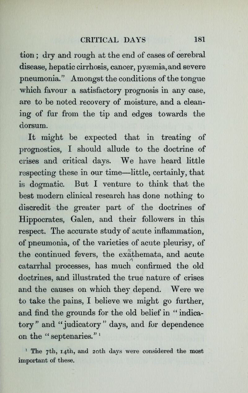 tiori; dry and rough at the end of cases of cerebral disease, hepatic cirrhosis, cancer, pyaemia, and severe pneumonia.” Amongst the conditions of the tongue which favour a satisfactory prognosis in any case, are to be noted recovery of moisture, and a clean- ing of fur from the tip and edges towards the dorsum. It might be expected that in treating of prognostics, I should allude to the doctrine of crises and critical days. We have heard little respecting these in our time—little, certainly, that is dogmatic. But I venture to think that the best modern clinical research has done nothing to discredit the greater part of the doctrines of Hippocrates, Galen, and their followers in this respect. The accurate study of acute inflammation, of pneumonia, of the varieties of acute pleurisy, of the continued fevers, the exathemata, and acute A catarrhal processes, has much confirmed the old doctrines, and illustrated the true nature of crises and the causes on which they depend. Were we to take the pains, I believe we might go further, and find the grounds for the old belief in “ indica- tory ” and “judicatory” days, and for dependence on the “ septenaries.” 1 1 The 7th, 14th, and 20th days were considered the most important of these.