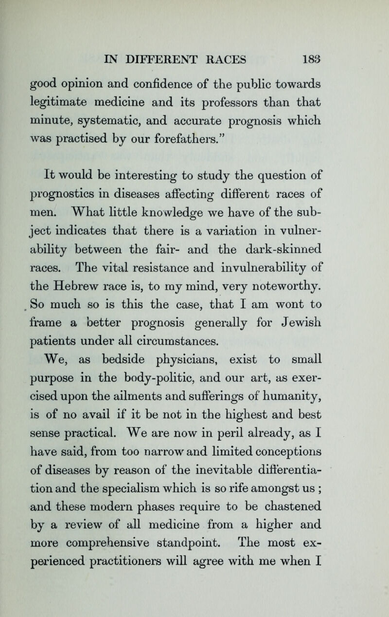 good opinion and confidence of the public towards legitimate medicine and its professors than that minute, systematic, and accurate prognosis which was practised by our forefathers.” It would be interesting to study the question of prognostics in diseases affecting different races of men. What little knowledge we have of the sub- ject indicates that there is a variation in vulner- ability between the fair- and the dark-skinned races. The vital resistance and invulnerability of the Hebrew race is, to my mind, very noteworthy. So much so is this the case, that I am wont to frame a better prognosis generally for Jewish patients under all circumstances. We, as bedside physicians, exist to small purpose in the body-politic, and our art, as exer- cised upon the ailments and sufferings of humanity, is of no avail if it be not in the highest and best sense practical. We are now in peril already, as I have said, from too narrow and limited conceptions of diseases by reason of the inevitable differentia- tion and the specialism which is so rife amongst us ; and these modern phases require to be chastened by a review of all medicine from a higher and more comprehensive standpoint. The most ex- perienced practitioners will agree with me when I