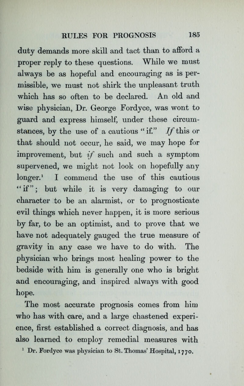 duty demands more skill and tact than to afford a proper reply to these questions. While we must always be as hopeful and encouraging as is per- missible, we must not shirk the unpleasant truth which has so often to be declared. An old and wise physician, Dr. George Fordyce, was wont to guard and express himself, under these circum- stances, by the use of a cautious “if.” //this or that should not occur, he said, we may hope for improvement, but if such and such a symptom supervened, we might not look on hopefully any longer.1 I commend the use of this cautious “if”; but while it is very damaging to our character to be an alarmist, or to prognosticate evil things which never happen, it is more serious by far, to be an optimist, and to prove that we have not adequately gauged the true measure of gravity in any case we have to do with. The physician who brings most healing power to the bedside with him is generally one who is bright and encouraging, and inspired always with good hope. The most accurate prognosis comes from him who has with care, and a large chastened experi- ence, first established a correct diagnosis, and has also learned to employ remedial measures with 1 Dr. Fordyce was physician to St. Thomas’ Hospital, 1770.