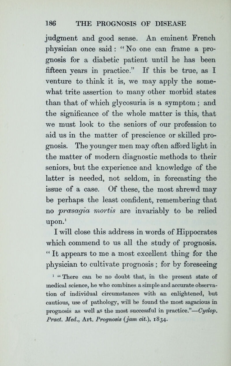 judgment and good sense. An eminent French physician once said : “No one can frame a pro- gnosis for a diabetic patient until he has been fifteen years in practice.” If this be true, as I venture to think it is, we may apply the some- what trite assertion to many other morbid states than that of which glycosuria is a symptom ; and the significance of the whole matter is this, that we must look to the seniors of our profession to aid us in the matter of prescience or skilled pro- gnosis. The younger men may often afford light in the matter of modern diagnostic methods to their seniors, but the experience and knowledge of the latter is needed, not seldom, in forecasting the issue of a case. Of these, the most shrewd may be perhaps the least confident, remembering that no prcesagia mortis are invariably to be relied upon.1 I will close this address in words of Hippocrates which commend to us all the study of prognosis. “ It appears to me a most excellent thing for the physician to cultivate prognosis ; for by foreseeing 1 “ There can be no doubt that, in the present state of medical science, he who combines a simple and accurate observa- tion of individual circumstances with an enlightened, but cautious, use of pathology, will be found the most sagacious in prognosis as well as the most successful in practice.”—Cyclop. Pract. Med., Art. Prognosis (jam cit.), 1834.