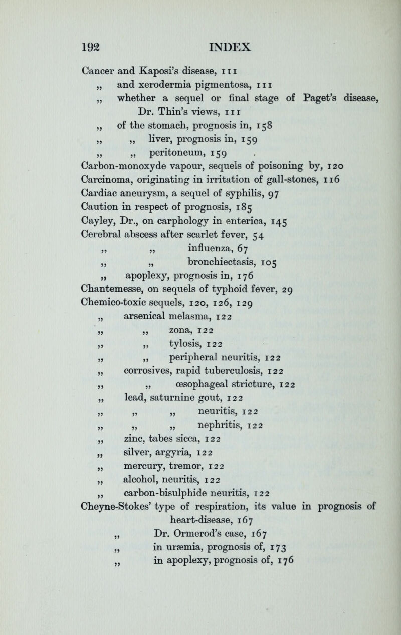 Cancer and Kaposi’s disease, 111 „ and xerodermia pigmentosa, 111 „ whether a sequel or final stage of Paget’s disease, Dr. Thin’s views, 111 „ of the stomach, prognosis in, 158 „ ,, liver, prognosis in, 159 „ „ peritoneum, 159 Carbon-monoxyde vapour, sequels of poisoning by, 120 Carcinoma, originating in irritation of gall-stones, 116 Cardiac aneurysm, a sequel of syphilis, 97 Caution in respect of prognosis, 185 Cayley, Dr., on carphology in enterica, 145 Cerebral abscess after scarlet fever, 54 „ „ influenza, 67 „ „ bronchiectasis, 105 „ apoplexy, prognosis in, 176 Chantemesse, on sequels of typhoid fever, 29 Chemico-toxic sequels, 120, 126, 129 arsenical melasma, 122 „ zona, 122 tylosis, 122 ,, peripheral neuritis, 122 corrosives, rapid tuberculosis, 122 „ oesophageal stricture, 122 lead, saturnine gout, 122 „ „ neuritis, 122 „ „ nephritis, 122 zinc, tabes sicca, 122 „ silver, argyria, 122 „ mercury, tremor, 122 „ alcohol, neuritis, 122 ,, carbon-bisulphide neuritis, 122 Cheyne-Stokes’ type of respiration, its value in prognosis of heart-disease, 167 „ Dr. Ormerod’s case, 167 „ in uraemia, prognosis of, 173 „ in apoplexy, prognosis of, 176