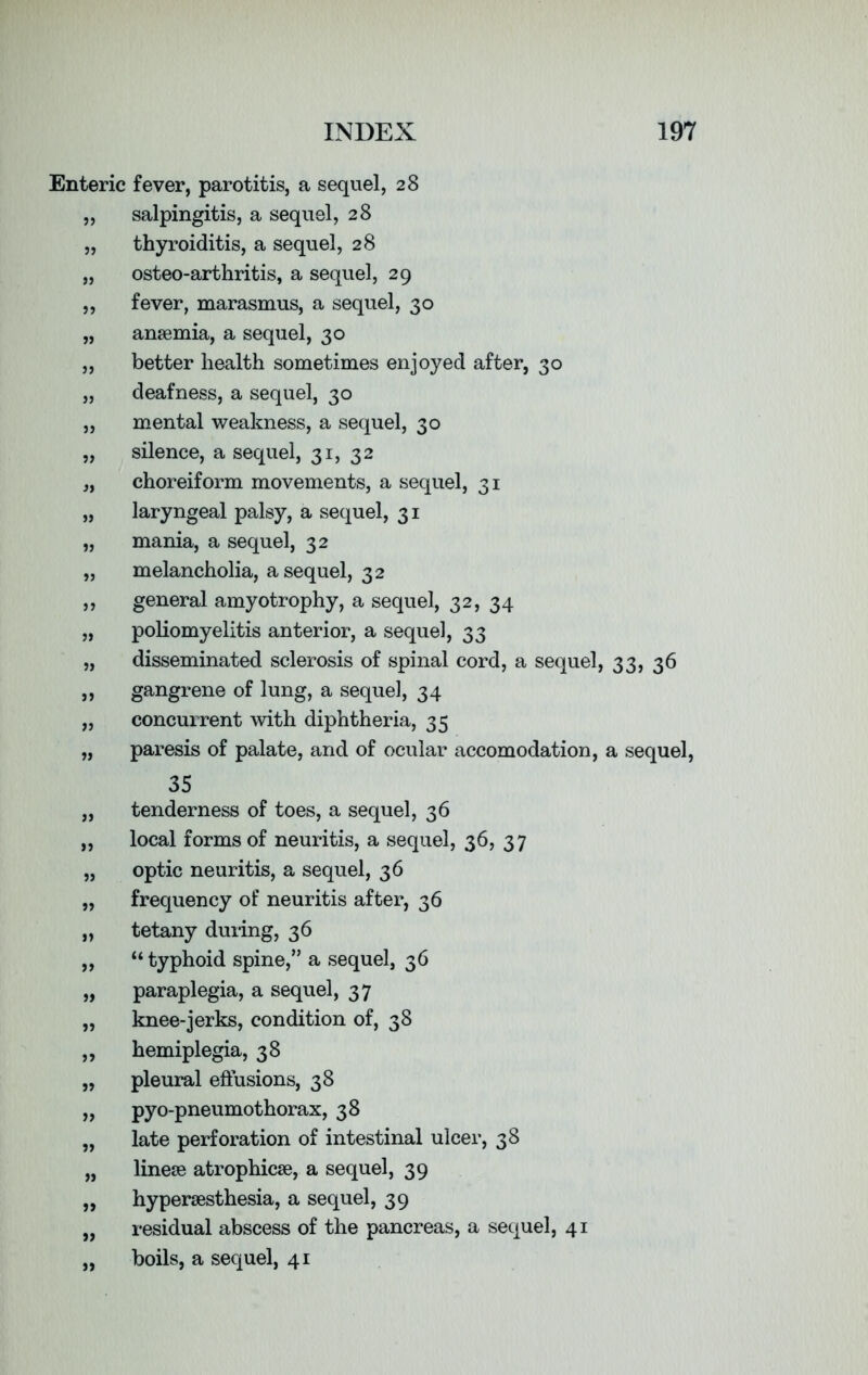 Enteric fever, parotitis, a sequel, 28 salpingitis, a sequel, 28 thyroiditis, a sequel, 28 osteo-arthritis, a sequel, 29 fever, marasmus, a sequel, 30 anaemia, a sequel, 30 better health sometimes enjoyed after, 30 deafness, a sequel, 30 mental weakness, a sequel, 30 silence, a sequel, 31, 32 choreiform movements, a sequel, 31 laryngeal palsy, a sequel, 31 mania, a sequel, 32 melancholia, a sequel, 32 general amyotrophy, a sequel, 32, 34 poliomyelitis anterior, a sequel, 33 disseminated sclerosis of spinal cord, a sequel, 33, 36 gangrene of lung, a sequel, 34 concurrent with diphtheria, 35 paresis of palate, and of ocular accomodation, a sequel, 35 tenderness of toes, a sequel, 36 local forms of neuritis, a sequel, 36, 37 optic neuritis, a sequel, 36 frequency of neuritis after, 36 tetany during, 36 “ typhoid spine,” a sequel, 36 paraplegia, a sequel, 37 knee-jerks, condition of, 38 hemiplegia, 38 pleural effusions, 38 pyo-pneumothorax, 38 late perforation of intestinal ulcer, 38 linese atrophicse, a sequel, 39 hypersesthesia, a sequel, 39 residual abscess of the pancreas, a sequel, 41 boils, a sequel, 41