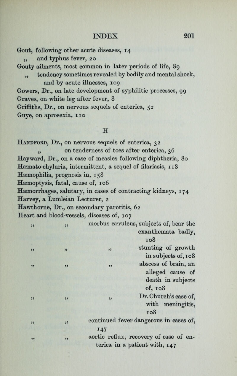 Gout, following other acute diseases, 14 „ and typhus fever, 20 Gouty ailments, most common in later periods of life, 89 „ tendency sometimes revealed by bodily and mental shock, and by acute illnesses, 109 Gowers, Dr., on late development of syphilitic processes, 99 Graves, on white leg after fever, 8 Griffiths, Dr., on nervous sequels of enterica, 52 Guye, on aprosexia, no H Handford, Dr., on nervous sequels of enterica, 32 ,, on tenderness of toes after enterica, 36 Hayward, Dr., on a case of measles following diphtheria, 80 Hsemato-chyluria, intermittent, a sequel of filariasis, 118 Haemophilia, prognosis in, 158 Haemoptysis, fatal, cause of, 106 Haemorrhages, salutary, in cases of contracting kidneys, 174 Harvey, a Lumleian Lecturer, 2 Hawthorne, Dr., on secondary parotitis, 62 Heart and blood-vessels, diseases of, 107 „ „ morbus caeruleus, subjects of, bear the exanthemata badly, 108 „ „ „ stunting of growth in subjects of, 108 „ „ „ abscess of brain, an alleged cause of death in subjects of, 108 „ „ „ Dr. Church’s case of, with meningitis, 108 „ „ continued fever dangerous in cases of, T47 „ „ aortic reflux, recovery of case of en- terica in a patient with, 147