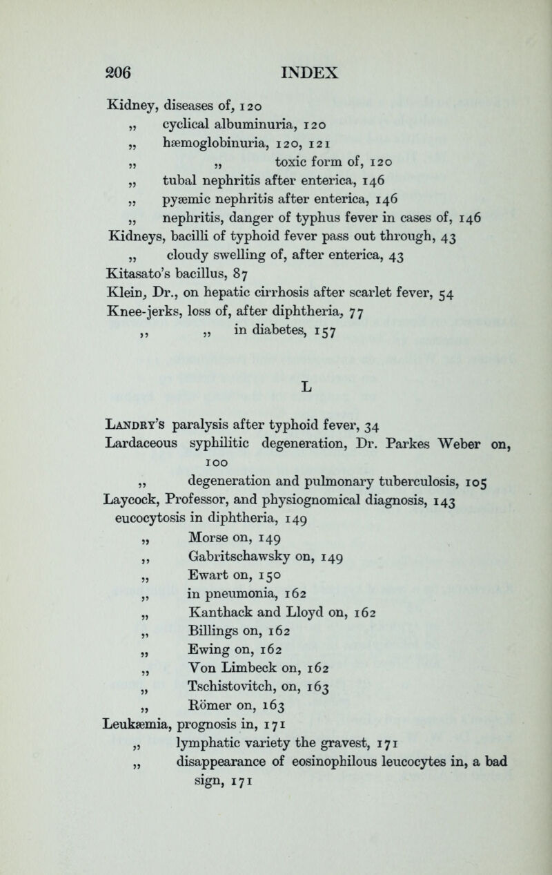 Kidney, diseases of, 120 „ cyclical albuminuria, 120 „ hsemoglobinuria, 120, 121 „ „ toxic form of, 120 „ tubal nephritis after enterica, 146 „ pysemic nephritis after enterica, 146 „ nephritis, danger of typhus fever in cases of, 146 Kidneys, bacilli of typhoid fever pass out through, 43 „ cloudy swelling of, after enterica, 43 Kitasato’s bacillus, 87 Klein, Dr., on hepatic cirrhosis after scarlet fever, 54 Knee-jerks, loss of, after diphtheria, 77 ,, „ in diabetes, 157 Landry’s paralysis after typhoid fever, 34 Lardaceous syphilitic degeneration, Dr. Parkes Weber 100 „ degeneration and pulmonary tuberculosis, 105 Laycock, Professor, and physiognomical diagnosis, 143 eucocytosis in diphtheria, 149 „ Morse on, 149 ,, Gabritschawsky on, 149 ,, Ewart on, 150 „ in pneumonia, 162 „ Kanthack and Lloyd on, 162 „ Billings on, 162 „ Ewing on, 162 „ Von Limbeck on, 162 „ Tschistovitch, on, 163 „ Homer on, 163 Leukaemia, prognosis in, 171 „ lymphatic variety the gravest, 171 „ disappearance of eosinophilous leucocytes in, a b sign, 171