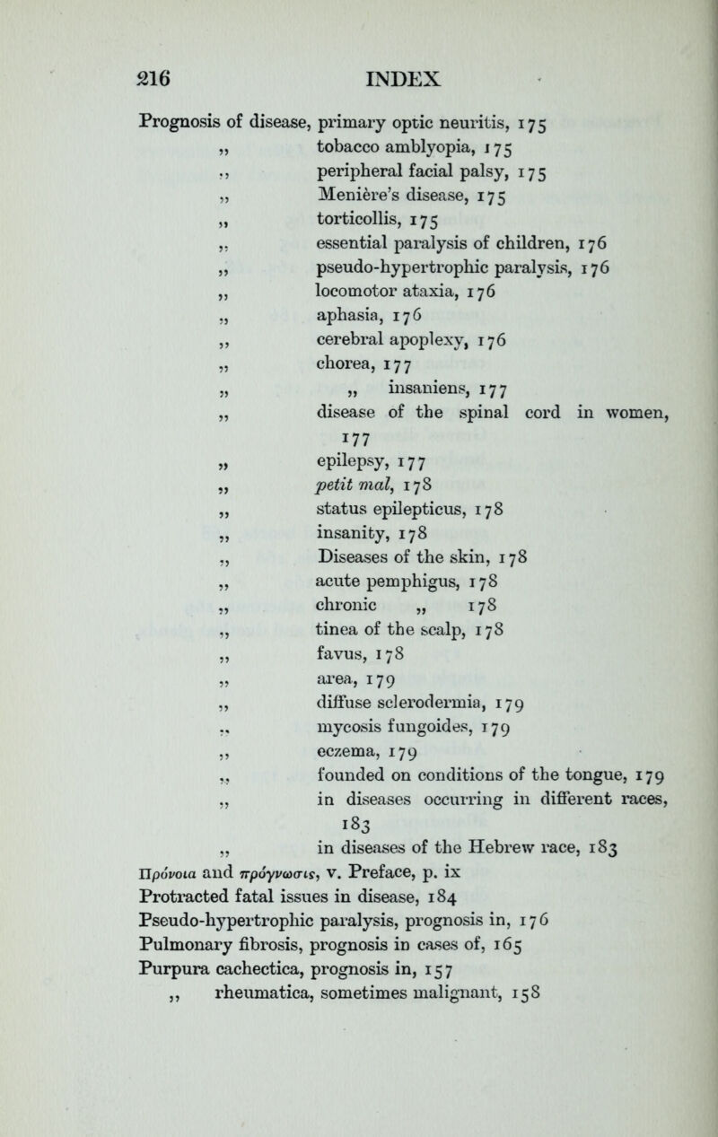 Prognosis of disease, primary optic neuritis, 175 „ tobacco amblyopia, 175 ,, peripheral facial palsy, 175 „ Meniere’s disease, 175 „ torticollis, 175 essential paralysis of children, 176 pseudo-hypertrophic paralysis, 176 locomotor ataxia, 176 aphasia, 176 cerebral apoplexy, 176 chorea, 177 „ insaniens, 177 disease of the spinal cord in women, 177 epilepsy, 177 petit mal, 178 status epilepticus, 178 insanity, 178 Diseases of the skin, 178 acute pemphigus, 178 chronic „ 178 tinea of the scalp, 178 favus, 178 area, 179 „ diffuse sclerodermia, 179 ,, mycosis fungoides, 179 ,, eczema, 179 ,., founded on conditions of the tongue, 179 „ in diseases occurring in different races, 183 „ in diseases of the Hebrew race, 183 llpovoia and npoywcns, v. Preface, p. ix Protracted fatal issues in disease, 184 Pseudo-hypertrophic paralysis, prognosis in, 176 Pulmonary fibrosis, prognosis in cases of, 165 Purpura cachectica, prognosis in, 157 ,, rheumatica, sometimes malignant, 158