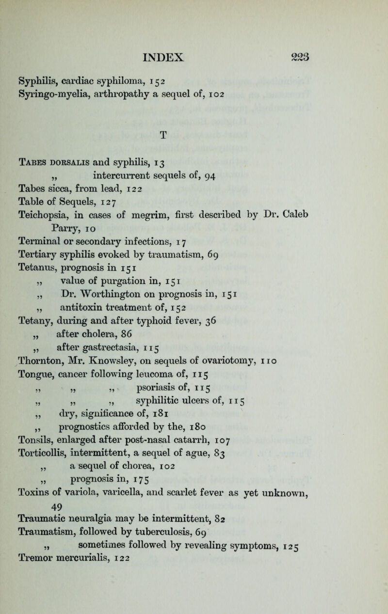 Syphilis, cardiac syphiloma, 152 Syringo-myelia, arthropathy a sequel of, 102 T Tabes dorsalis and syphilis, 13 „ intercurrent sequels of, 94 Tabes sicca, from lead, 122 Table of Sequels, 127 Teichopsia, in cases of megrim, first described by Dr. Caleb Parry, 10 Terminal or secondary infections, 17 Tertiary syphilis evoked by traumatism, 69 Tetanus, prognosis in 151 „ value of purgation in, 151 „ Dr. Worthington on prognosis in, 151 „ antitoxin treatment of, 152 Tetany, during and after typhoid fever, 36 „ after cholera, 86 ,, after gastrectasia, 115 Thornton, Mr. Knowsley, on sequels of ovariotomy, no Tongue, cancer following leucoma of, 115 „ „ „ psoriasis of, 115 „ „ „ syphilitic ulcers of, 115 „ dry, significance of, 181 „ prognostics afforded by the, 180 Tonsils, enlarged after post-nasal catarrh, 107 Torticollis, intermittent, a sequel of ague, 83 „ a sequel of chorea, 102 „ prognosis in, 175 Toxins of variola, varicella, and scarlet fever as yet unknown, 49 Traumatic neuralgia may be intermittent, 82 Traumatism, followed by tuberculosis, 69 „ sometimes followed by revealing symptoms, 125 Tremor mercurialis, 122