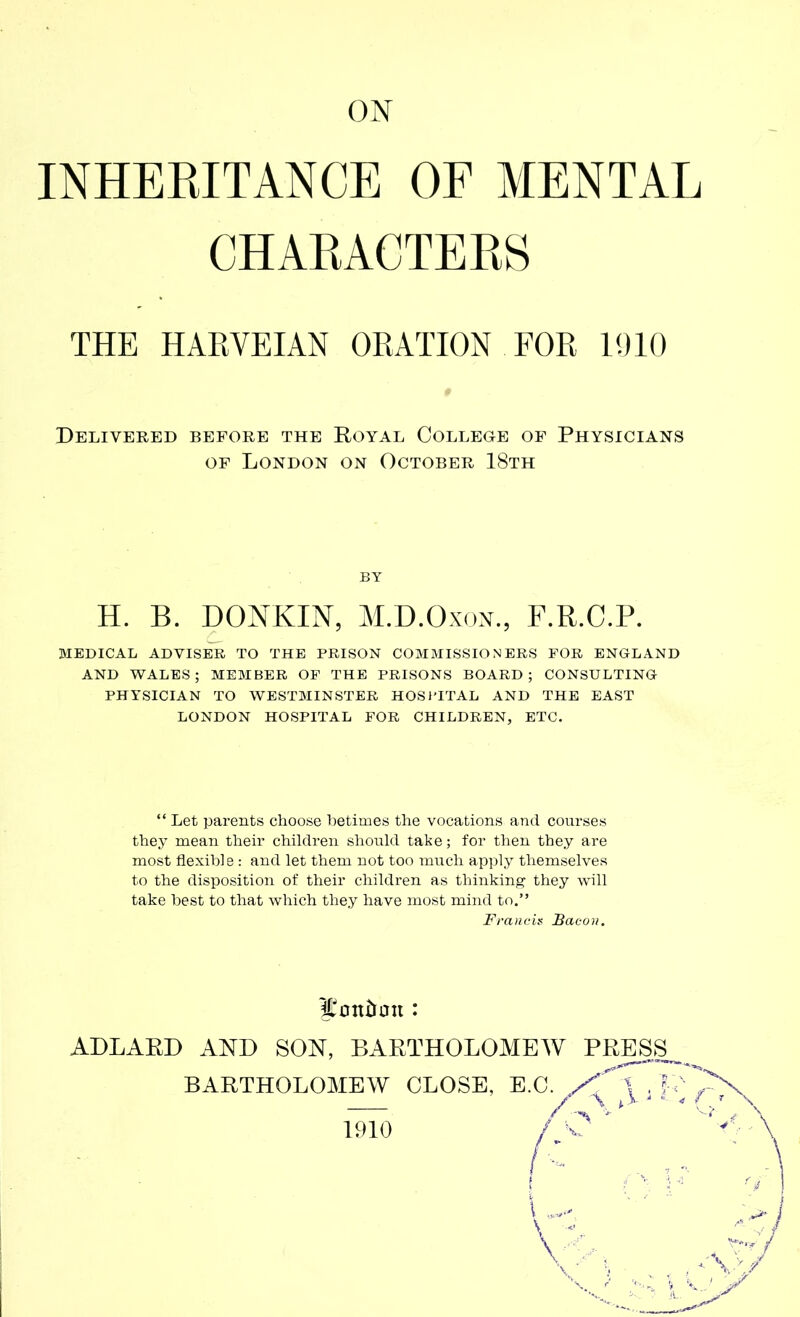 ON INHERITANCE OF MENTAL CHARACTERS THE HARVEIAN ORATION FOR 1910 Delivered before the Royal College of Physicians of London on October 18th H. B. DONKIN, M.D.Oxon., F.R.C.P. MEDICAL ADVISER TO THE PRISON COMMISSIONERS FOR ENGLAND AND WALES; MEMBER OF THE PRISONS BOARD; CONSULTING PHYSICIAN TO WESTMINSTER HOSPITAL AND THE EAST LONDON HOSPITAL FOR CHILDREN, ETC. “ Let parents choose betimes the vocations and courses they mean their children should take ; for then they are most flexible : and let them not too much apply themselves to the disposition of their children as thinking they will take best to that which they have most mind to.” îlottùmt : ALLA HI) AND SON, BARTHOLOMEW PRESS BY Francis Bacon. 1910