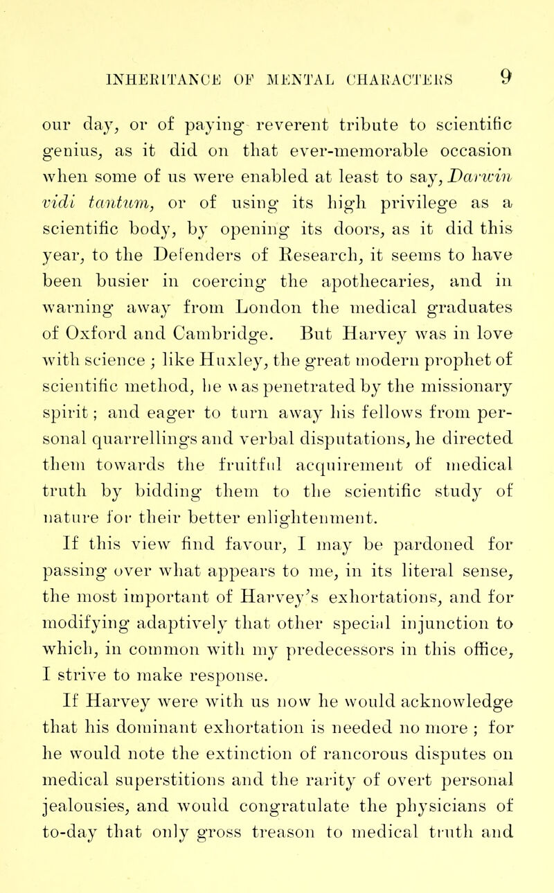 our day, or of paying reverent tribute to scientific genius, as it did on that ever-memorable occasion when some of us were enabled at least to say, Darwin vidi tantum, or of using* its high privilege as a scientific body, by opening its doors, as it did this year, to the Defenders of Research, it seems to have been busier in coercing the apothecaries, and in warning away from London the medical graduates of Oxford and Cambridge. But Harvey was in love with science ; like Huxley, the great modern prophet of scientific method, be p as penetrated by the missionary spirit ; and eager to turn away his fellows from per- sonal quarrellings and verbal disputations, he directed them towards the fruitful acquirement of medical truth by bidding them to the scientific study of nature for their better enlightenment. If this view find favour, I may be pardoned for passing over what appears to me, in its literal sense, the most important of Harvey’s exhortations, and for modifying adaptively that other special injunction to which, in common with my predecessors in this office, I strive to make response. If Harvey were with us now he would acknowledge that his dominant exhortation is needed no more ; for he would note the extinction of rancorous disputes on medical superstitions and the rarity of overt personal jealousie-s, and would congratulate the physicians of to-day that only gross treason to medical truth and