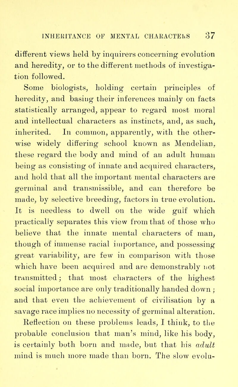 different views held by inquirers concerning evolution and heredity, or to the different methods of investiga- tion followed. Some biologists, holding certain principles of heredity, and basiug their inferences mainly on facts statistically arranged, appear to regard most moral and intellectual characters as instincts, and, as such, inherited. In common, apparently, with the other- wise widely differing school known as Mendelian, these regard the body and mind of au adult human being as consisting of innate and acquired characters, and hold that all the important mental characters are germinal and transmissible, and can therefore be made, by selective breeding, factors in true evolution. It is needless to dwell on the wide gulf which practically separates this view from that of those who believe that the innate mental characters of man, though of immense racial importance, and possessing great variability, are few in comparison with those which have been acquired and are demonstrably not transmitted ; that most characters of the highest social importance are only traditionally handed down ; and that even the achievement of civilisation by a savage race implies no necessity of germinal alteration. Reflection on these problems leads, I think, to the probable conclusion that man’s mind, like his body, is certainly both born and made, but that his adult mind is much more made than born. The slow evolu-