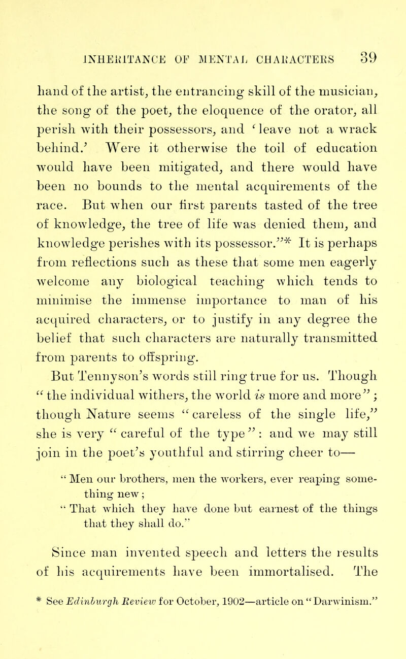 hand of the artist, the entrancing skill of the musician, the song of the poet, the eloquence of the orator, all perish with their possessors, and Meave not a wrack behind/ Were it otherwise the toil of education would have been mitigated, and there would have been no bounds to the mental acquirements of the race. But when our first parents tasted of the tree of knowledge, the tree of life was denied them, and knowledge perishes with its possessor.”* It is perhaps from reflections such as these that some men eagerly welcome any biological teaching which tends to minimise the immense importance to man of his acquired characters, or to justify in any degree the belief that such characters are naturally transmitted from parents to offspring. But Tennyson’s words still ring true for us. Though “ the individual withers, the world is more and more” ; though Nature seems “ careless of the single life,” she is very “ careful of the type ” : and we may still join in the poet’s youthful and stirring cheer to— “ Men our brothers, men the workers, ever reaping some- thing new ; “ That which they have done but earnest of the things that they shall do.” Since man invented speech and letters the results of his acquirements have been immortalised. The * See Edinburgh Review for October, 1902—article on “Darwinism.”