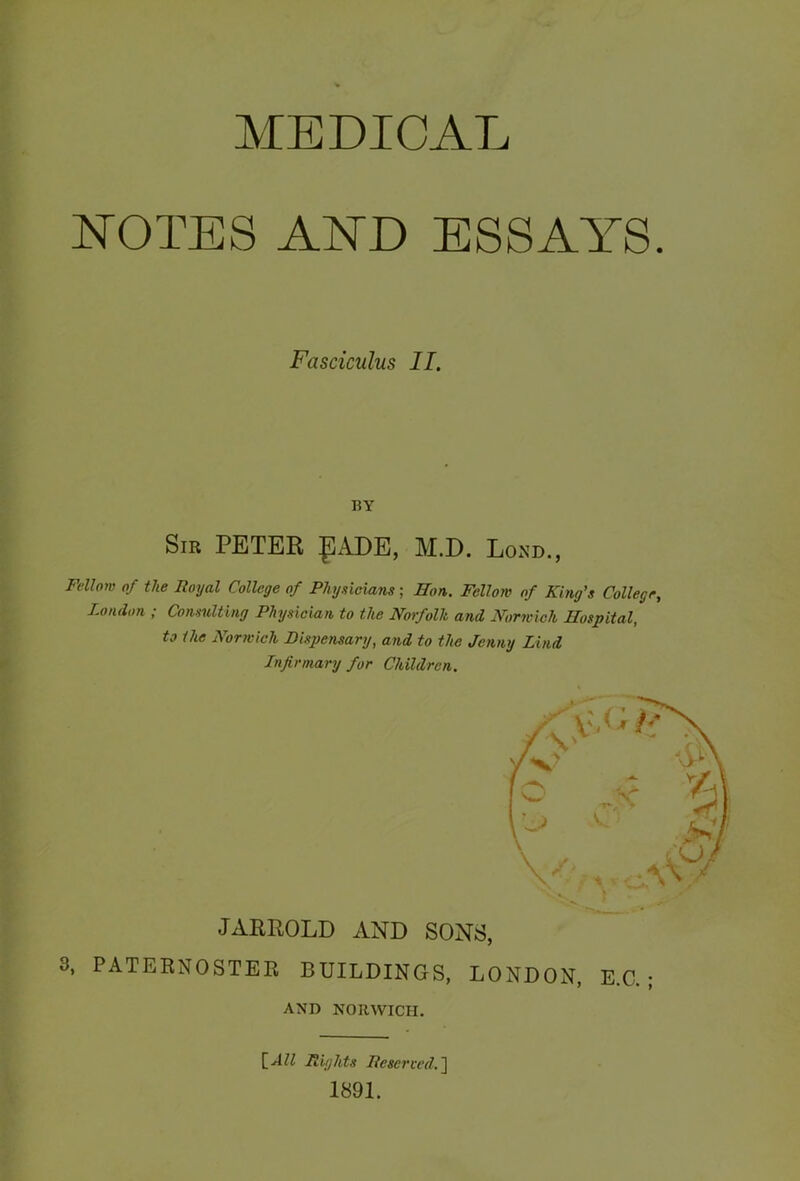 NOTES AND ESSAYS Fasciculus II. BY Sir PETER £!ADE, M.D. Lond., Fellow of the Royal College of Physicians; Hon. Fellow of King’s College London ; Consulting Physician to the Norfolk and Norwich Hospital, to the Norwich Dispensary, and to the Jenny Lind Infirmary for Children. JARROLD AND SONS, 3, PATERNOSTER BUILDINGS, LONDON, E.C. ; AND NORWICH. [All Rights Reserved.] 1891.