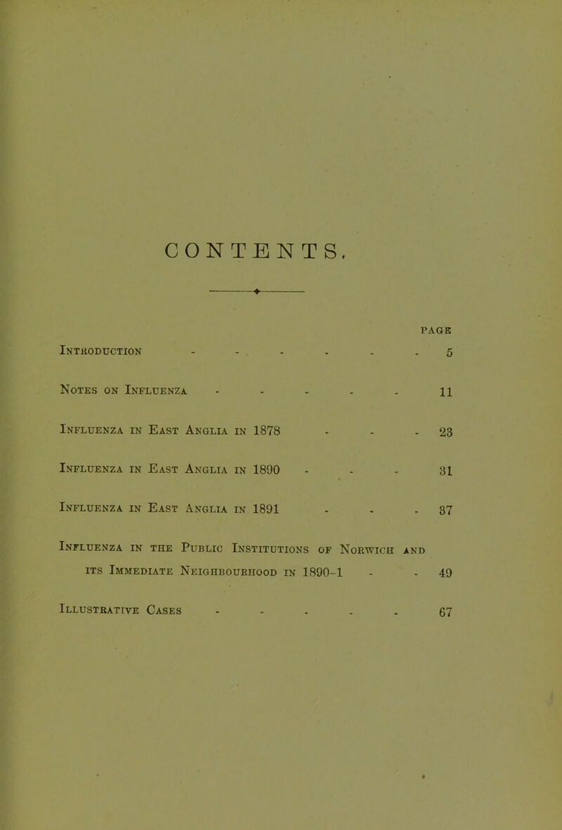 CONTENTS. ♦ PAGE Introduction ...... 5 Notes on Influenza - - . . . n Influenza in East Anglia in 1878 - - - 23 Influenza in East Anglia in 1890 - - - 31 Influenza in East Anglia in 1891 - - - 37 Influenza in the Public Institutions of Norwich and its Immediate Neighbourhood in 1890-1 - - 49 Illustrative Cases 67