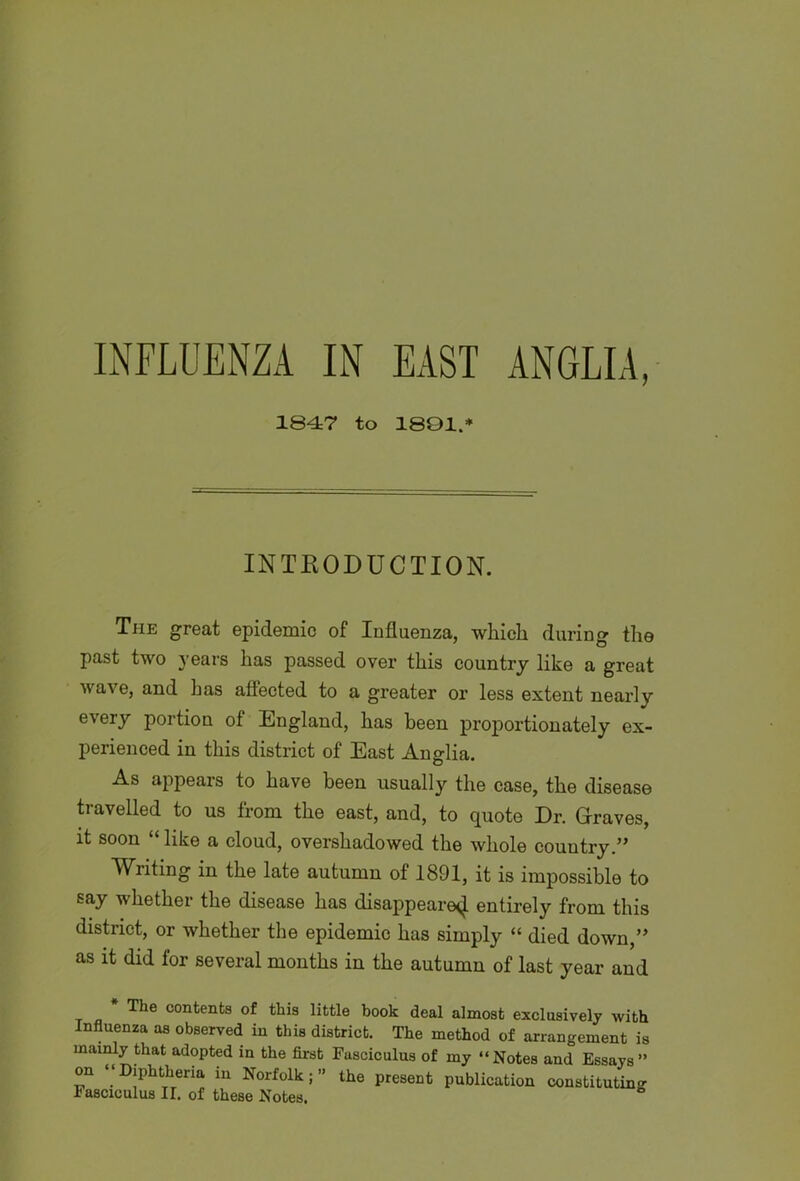 INFLUENZA IN EAST ANGLIA, 1847 to 1801.* INTRODUCTION. The great epidemic of Influenza, which during the past two years has passed over this country like a great wave, and has affected to a greater or less extent nearly every portion of England, has been proportionately ex- perienced in this district of East Anglia. As appears to have been usually the case, the disease travelled to us from the east, and, to quote Dr. Graves, it soon “ like a cloud, overshadowed the whole country.” Writing in the late autumn of 1891, it is impossible to say whether the disease has disappeared entirely from this district, or whether the epidemic has simply “ died down,” as it did for several months in the autumn of last year and * The contents of this little book deal almost exclusively with Influenza as observed in this district. The method of arrangement is mainly that adopted in the first Fasciculus of my “Notes and Essays” on “Diphtheria in Norfolk;” the present publication constituting Fasciculus II. of these Notes.