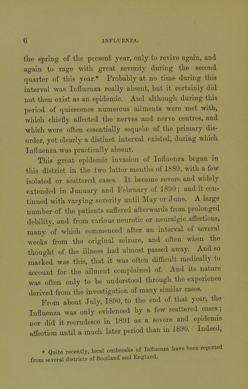 the spring of the present year, only to revive again, and again to rage with great severity during the second quarter of this year* Probably at no time during this interval was Influenza really absent, but it certainly did not then exist as an epidemic. And although during this period of quiescence numerous ailments were met with, which chiefly affected the nerves and nerve centres, and which were often essentially sequelae of the primary dis- order, yet clearly a distinct interval existed, dui’ing which Influenza was practically absent. This great epidemic invasion of Influenza began in this district in the two latter months of 1889, with a few isolated or scattered cases. It became severe and widely extended in January and February of 1890; and it con- tinued with varying severity until May or June. A large number of the patients suffered afterwards from prolonged debility, aud from various neurotic or neuralgic affections, many of which commenced after an interval of several weeks from the original seizure, and often when the thought of the illness had almost passed away. And so marked was this, that it was often difficult medically to account for the ailment complained of. And its nature was often only to be understood through the experience derived from the investigation of many similar cases. From about July, 1890, to the end of that year, the Influenza was only evidenced by a few scattered cases; nor did it recrudesce in 1891 as a severe and epidemic affection until a much later period than in 1890. Indeed, * Quite recently, local outbreaks of Influenza have been reported from several districts of Scotland and England.