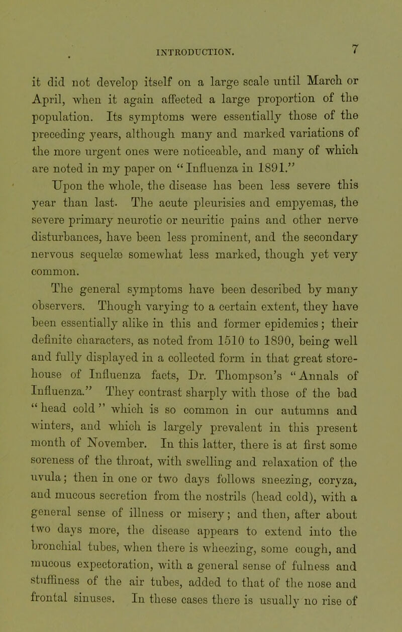 it did not develop itself on a large scale until March or April, when it again affected a large proportion of the population. Its symptoms were essentially those of the preceding years, although many and marked variations of the more urgent ones were noticeable, and many of which are noted in my paper on “Influenza in 1891.” Upon the whole, the disease has been less severe this year than last- The acute pleurisies and empyemas, the severe primary neurotic or neuritic pains and other nerve disturbances, have been less prominent, and the secondary nervous sequela) somewhat less marked, though yet very common. The general symptoms have been described by many observers. Though varying to a certain extent, they have been essentially' alike in this and former epidemics; their definite characters, as noted from 1510 to 1890, being well and fully displayed in a collected form in that great store- house of Influenza facts, Dr. Thompson’s “Annals of Influenza.” They contrast sliai’ply with those of the bad “ head cold ” which is so common in our autumns and winters, and which is largely prevalent in this present month of November. In this latter, there is at first some soreness of the throat, with swelling and relaxation of the uvula; then in one or two day's follows sneezing, cory'za, and mucous secretion from the nostrils (head cold), with a general sense of illness or misery'; and then, after about two days more, the disease appears to extend into the bronchial tubes, when there is wheezing, some cough, and mucous expectoration, with a general sense of fulness and stuffiness of the air tubes, added to that of the nose and frontal sinuses. In these cases there is usually no rise of