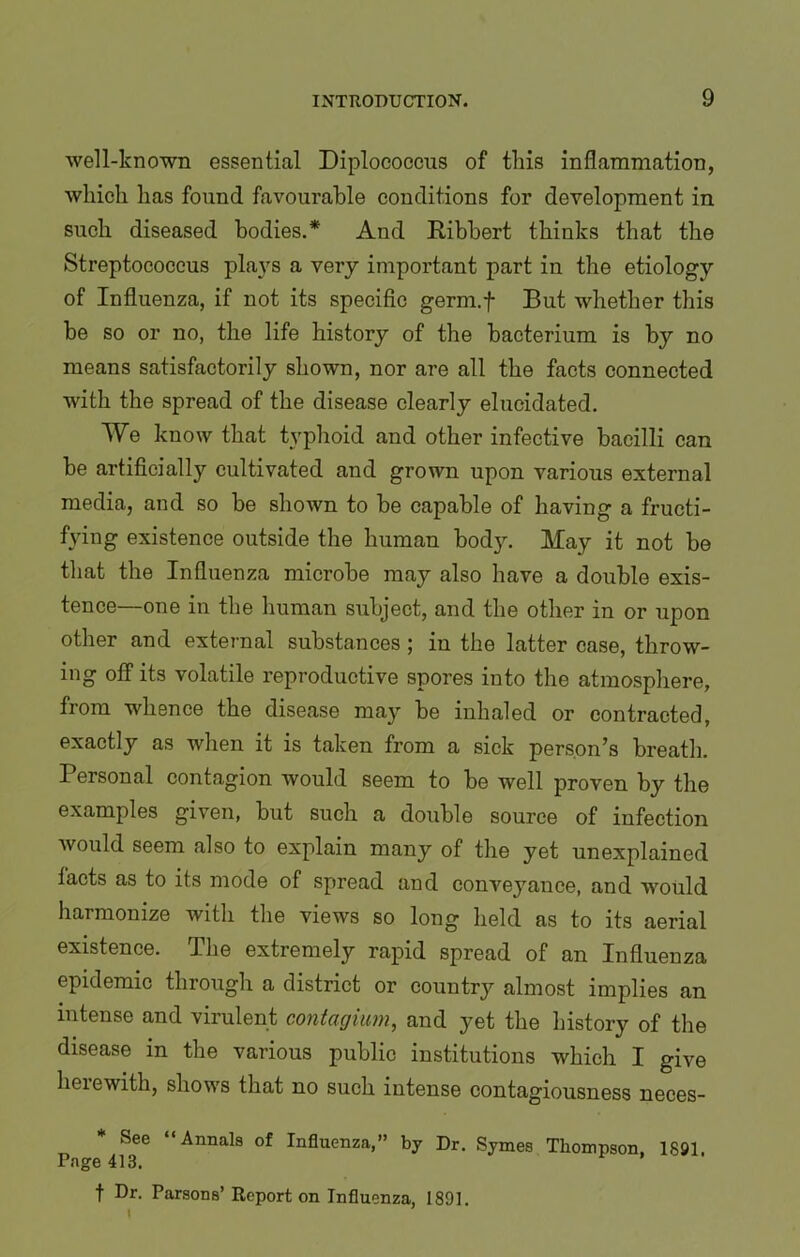 well-known essential Diploeoccus of this inflammation, which has found favourable conditions for development in such diseased bodies.* And Ribbert thinks that the Streptococcus plays a very important part in the etiology of Influenza, if not its specific germ.f But whether this be so or no, the life history of the bacterium is by no means satisfactorily shown, nor are all the facts connected with the spread of the disease clearly elucidated. We know that typhoid and other infective bacilli can be artificially cultivated and grown upon various external media, and so be shown to be capable of having a fructi- fying existence outside the human body. May it not be that the Influenza microbe may also have a double exis- tence—one in the human subject, and the other in or upon other and external substances ; in the latter case, throw- ing off its volatile reproductive spores into the atmosphere, from whence the disease may be inhaled or contracted, exactly as when it is taken from a sick person’s breath. Personal contagion would seem to be well proven by the examples given, but such a double source of infection would seem also to explain many of the yet unexplained facts as to its mode of spread and conveyance, and would harmonize with the views so long held as to its aerial existence. The extremely rapid spread of an Influenza epidemic through a district or country almost implies an intense and virulent contagium, and yet the history of the disease in the various public institutions which I give heiewith, shows that no such intense contagiousness neces- See “Annals of Influenza,” by Dr. Symes Thompson, 1881. Page 413. f Dr. Parsons’ Report on Influenza, 1801.