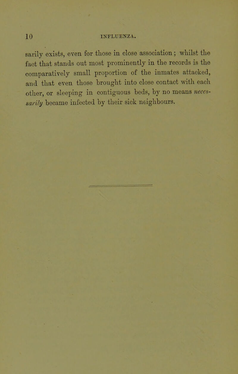 sarily exists, even for those in close association; whilst the fact that stands out most prominently in the records is the comparatively small proportion of the inmates attacked, and that even those brought into close contact with each other, or sleeping in contiguous beds, by no means neces- sarily became infected by their sick neighbours.