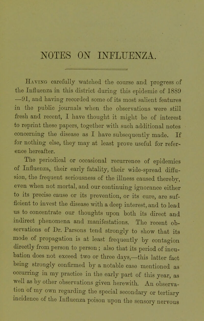 Having carefully watched the course and progress of the Influenza in this district during this epidemic of 1889 —91, and having recorded some of its most salient features in the public journals when the observations were still fresh and recent, I have thought it might he of interest to reprint these papers, together with such additional notes concerning the disease as I have subsequently made. If for nothing else, they may at least prove useful for refer- ence hereafter. The periodical or occasional recurrence of epidemics of Influenza, their early fatality, their wide-spread diffu- sion, the frequent seriousness of the illness caused thereby, even when not mortal, and our continuing ignorance either to its precise cause or its prevention, or its cure, are suf- ficient to invest the disease with a deep interest, and to lead us to concentrate our thoughts upon both its direct and indirect phenomena and manifestations. The recent ob- servations of Dr. Parsons tend strongly to show that its mode of propagation is at least frequently by contagion directly from person to person; also that its period of incu- bation does not exceed two or three days,—this latter fact being strongly confirmed by a notable case mentioned as occurring in my practice in the early part of this year, as well as by other observations given herewith. An observa- tion of my own regarding the special secondary or tertiary incidence of the Influenza poison upon the sensory nervous