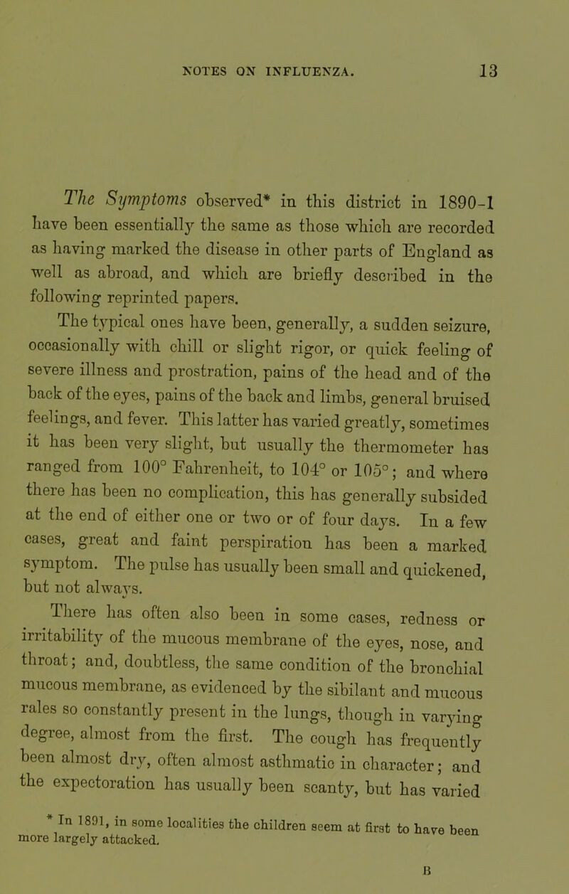 The Symptoms observed* in this district in 1890-1 have been essentially the same as those which are recorded as having marked the disease in other parts of England as well as abroad, and which are briefly described in the following reprinted papers. The typical ones have been, generally, a sudden seizure, occasionally with chill or slight rigor, or quick feeling of severe illness and prostration, pains of the head and of the back of the eyes, pains of the back and limbs, general bruised feelings, and fever. This latter has varied greatly, sometimes it has been very slight, but usually the thermometer has ranged from 100° Fahrenheit, to 104° or 105°; and where there has been no complication, this has generally subsided at the end of either one or two or of four days. In a few cases, great and faint perspiration has been a marked symptom. The pulse has usually been small and quickened, but not always. Ihere has often also been in some cases, redness or irritability of the mucous membrane of the eyes, nose, and throat; and, doubtless, the same condition of the bronchial mucous membrane, as evidenced by the sibilant and mucous rales so constantly present in the lungs, though in varying degree, almost from the first. The cough has frequently been almost dry, often almost asthmatic in character; and the expectoration has usually been scanty, but has varied * In 1891, m some localities the children seem at first to have been more largely attacked. IS