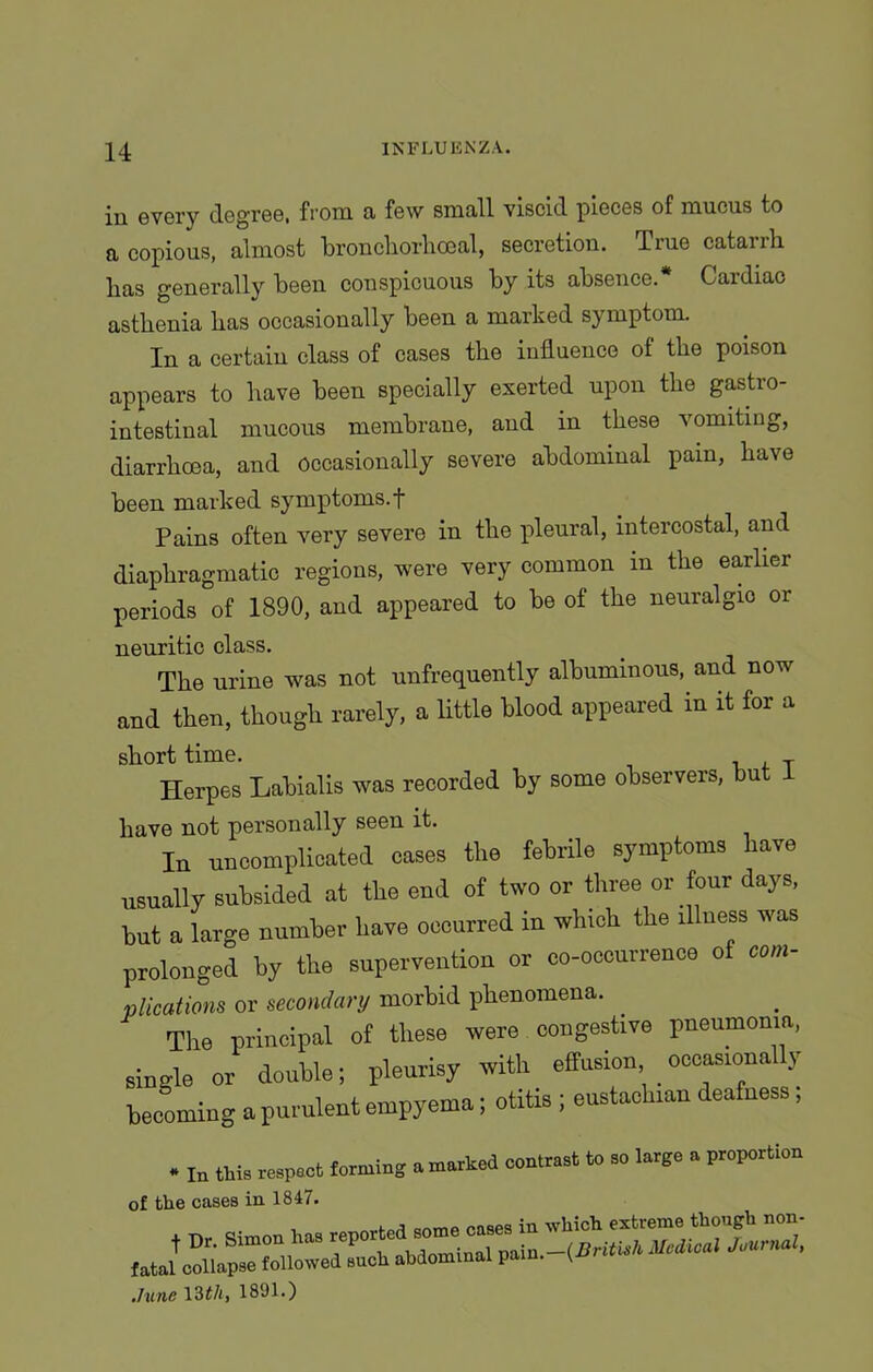 in every degree, from a few small viscid pieces of mucus to a copious, almost bronchorhoeal, secretion. True catarrh lias generally been conspicuous by its absence.* Cardiac asthenia has occasionally been a marked symptom. In a certain class of cases the influence of the poison appears to have been specially exerted upon the gastio intestinal mucous membrane, and in these vomiting, diarrhoea, and Occasionally severe abdominal pain, have been marked symptoms, f Pains often very severe in the pleural, intercostal, and diaphragmatic regions, were very common m the earlier periods of 1890, and appeared to be of the neuralgic or neuritic class. The urine was not unfrequently albuminous, and now and then, though rarely, a little blood appeared in it for a short time. T Herpes Labialis was recorded by some observers, but 1 have not personally seen it. In uncomplicated oases the febrile symptoms have usually subsided at the end of two or three or four days, but a large number have occurred in winch the illness was prolonged by the supervention or co-occurrence of com- plications or secondary morbid phenomena. The principal of these were congestive pneumonia, single or double; pleurisy with effusion occasionally becoming a purulent empyema; otitis ; eustachian deafness, • In this respect terming smashed contrast to so large a proportion of the cases in 1847. t *. Simon ha, repo fatal collapse followed such abdominal pain. (, June 13 tli, 1891.)