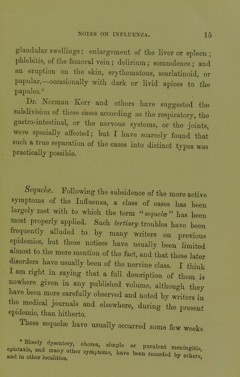 glandular swellings; enlargement of the liver or spleen ; jihlebitis, ol the femoral vein; delirium; somnolence; and an eiuption on the skin, erythematous, scarlatinoid, or papular,—occasionally with dark or livid apices to the papules.* Di. Norman Kerr and others have suggested the subdivision of these cases according as the respiratory, the gastio-intestinal, or the nervous systems, or the joints, were specially affected; but I have scarcely found that such a true separation of the cases into distinct types was practically possible. Sequela. Following the subsidence of the more active symptoms of the Influenza, a class of cases has been largely met with to which the term “ sequela ” has been most properly applied. Such tertiary troubles have been frequently alluded to by many writers on previous epidemics, but these notices have usually been limited almost to the mere mention of the fact, and that these later disorders have usually beeu of the nervine class. I think I am right in saying that a full description of them is nowhere given in any published volume, although they have been more carefully observed and noted by writers in the medical journals and elsewhere, during the present epidemic, than hitherto. These sequelae have usually occurred some few weeks * Bloody dysentery, epistaxis, and many other and in other localities. chorea, simple or purulent meningitis symptoms, have been recorded by others'