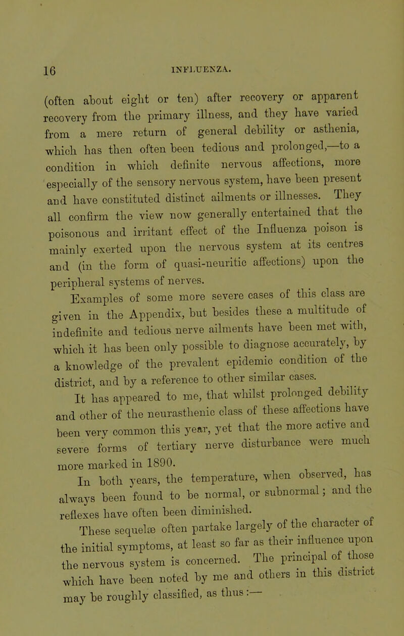 (often about eiglit or ten) after recovery or apparent recovery from the primary illness, and they have varied from a mere return of general debility or asthenia, which has then often been tedious and prolonged,—to a condition in which definite nervous affections, more especially of the sensory nervous system, have been present and have constituted distinct ailments or illnesses. -They all confirm the view now generally entertained that the poisonous and irritant effect of the Influenza poison is mainly exerted upon the nervous system at its centres and (in the form of quasi-neuritic affections) upon the peripheral systems of nerves. Examples of some more severe cases of this class are given in the Appendix, but besides these a multitude of indefinite and tedious nerve ailments have been met with, which it has been only possible to diagnose accurately, by a knowledge of the prevalent epidemic condition of the district, and by a reference to other similar cases. It has appeared to me, that whilst prolonged debility and other of the neurasthenic class of these affections have been verv common this year, yet that the more active and severe forms of tertiary nerve disturbance were much more marked in 1890. In both years, the temperature, when observed, has always been found to be normal, or subnormal; and the reflexes have often been diminished. These sequel® often partake largely of the character of the initial symptoms, at least so far as their influence upon the nervous system is concerned. The principal of those which have been noted by me and others in this distnc may be roughly classified, as thus .