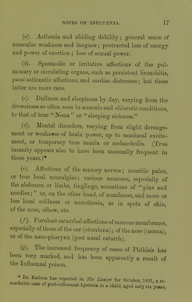 («)• Astlienia and abiding debility; general sense of muscular weakness and languor; protracted loss of energy and power of exertion ; loss of sexual power. (b) . Spasmodic or irritative affections of the pul- monary or circulating organs, such as persistent bronchitis, ywtf si-asthmatic affections, and cardiac distresses; but these latter are more rare. (c) . Dullness and sleepiness by day, varying from the drowsiness so often seen in anaemic and chlorotic conditions, to that of true “ Nona ” or “ sleeping sickness.” (''/). Mental disorders, varying from slight derange- ment or weakness of brain power, up to maniacal excite- ment, or temporary true mania or melancholia. (True insanity appears also to have been unusually frequent in these years.)* (c). Affections of the sensory nerves; neuritic pains, or true local neuralgias; various neuroses, especially of the abdomen or limbs, tinglings, sensations of “ pins and needles, or, on the other hand, of numbness, and more or less local coldness or anaesthesia, as in spots of skin, of the nose, elbow, etc. (./)• I Lii ulent catarrhal affections of mucous membranes, especially of those of the ear (otorrhcea); of the nose (ozcena)’ or of the naso-pharynx (post nasal catarrh). (g). The increased frequency of cases of Phthisis has been very marked, and has been apparently a result of the Influenzal poison. * Rlilfcori has ^Ported ia The Lancet for October, 1891, a re- maikable case of post-influenzal hysteria iu a child, aged only six years.