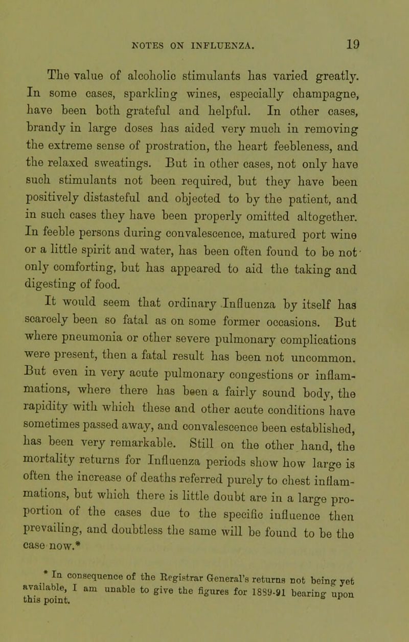 The value of alcoholic stimulants has varied greatly. In some cases, sparkling wines, especially champagne, have been both grateful and helpful. In other cases, brandy in large doses lias aided very much in removing the extreme sense of prostration, the heart feebleness, and the relaxed sweatings. But in other cases, not only have such stimulants not been required, but they have been positively distasteful and objected to by the patient, and in such cases they have been properly omitted altogether. In feeble persons during convalescence, matured port wine or a little spirit and water, has been often found to be not' only comforting, but has appeared to aid the taking and digesting of food. It would seem that ordinary Influenza by itself has scarcely been so fatal as on some former occasions. But where pneumonia or other severe pulmonary complications weie present, then a fatal result has been not uncommon. But even in very acute pulmonary congestions or inflam- mations, where there has been a fairly sound body, the lapidity with which these and other acute conditions have sometimes passed away, and convalescence been established, has been very remarkable. Still on the other hand, the moitality returns for Influenza periods show how large is often the increase of deaths referred purely to chest inflam- mations, but which there is little doubt are in a large pro- portion of the cases due to the specific influence then prevailing, and doubtless the same will be found to be the case now.* * la consequence of the Registrar General’s returns not being yet available, I am unable to give the figures for 18SU-91 bearing upon this point. ^