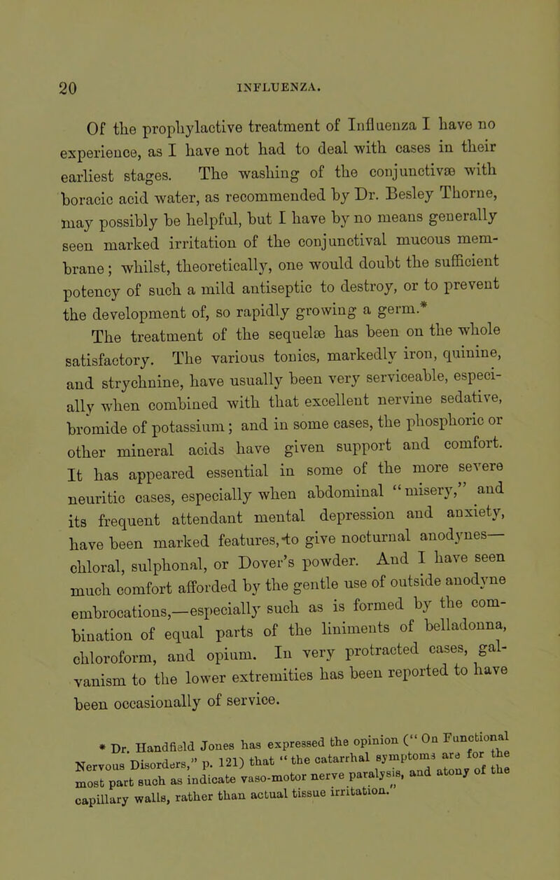 Of the propliylactive treatment of Influenza I have no experience, as I have not had to deal with cases in their earliest stages. The washing of the conjunctive© with boracic acid water, as recommended by Dr. Besley Thorne, may possibly be helpful, but I have by no means geneially seen marked irritation of the conjunctival mucous mem- brane ; whilst, theoretically, one would doubt the sufficient potency of such a mild antiseptic to destroy, or to prevent the development of, so rapidly growing a germ.* The treatment of the sequelae has been on the whole satisfactory. The various tonics, markedly iron, quinine, and strychnine, have usually been very serviceable, especi- ally when combined with that excellent nervine sedative, bromide of potassium; and in some cases, the phosphoric or other mineral acids have given support and comfort. It has appeared essential in some of the more severe neuritic cases, especially when abdominal “misery,” and its frequent attendant mental depression and anxiety, have been marked features,-to give nocturnal anodynes— chloral, sulphonal, or Dover’s powder. And I have seen much comfort afforded by the gentle use of outside anodyne embrocations,—especially such as is formed by the com- bination of equal parts of the liniments of belladonna, chloroform, and opium. In very protracted cases, gal- vanism to the lower extremities has been reported to have been occasionally of service. * Dr Handfleld Jones has expressed the opinion (“ On Functional Nervous Dkorder.,” p. 121) that the catarrhal most part .uoh as indicate vaso-motor nerve p.ralj.i.. and atou, capillary walls, rather than actual tissue irritation.