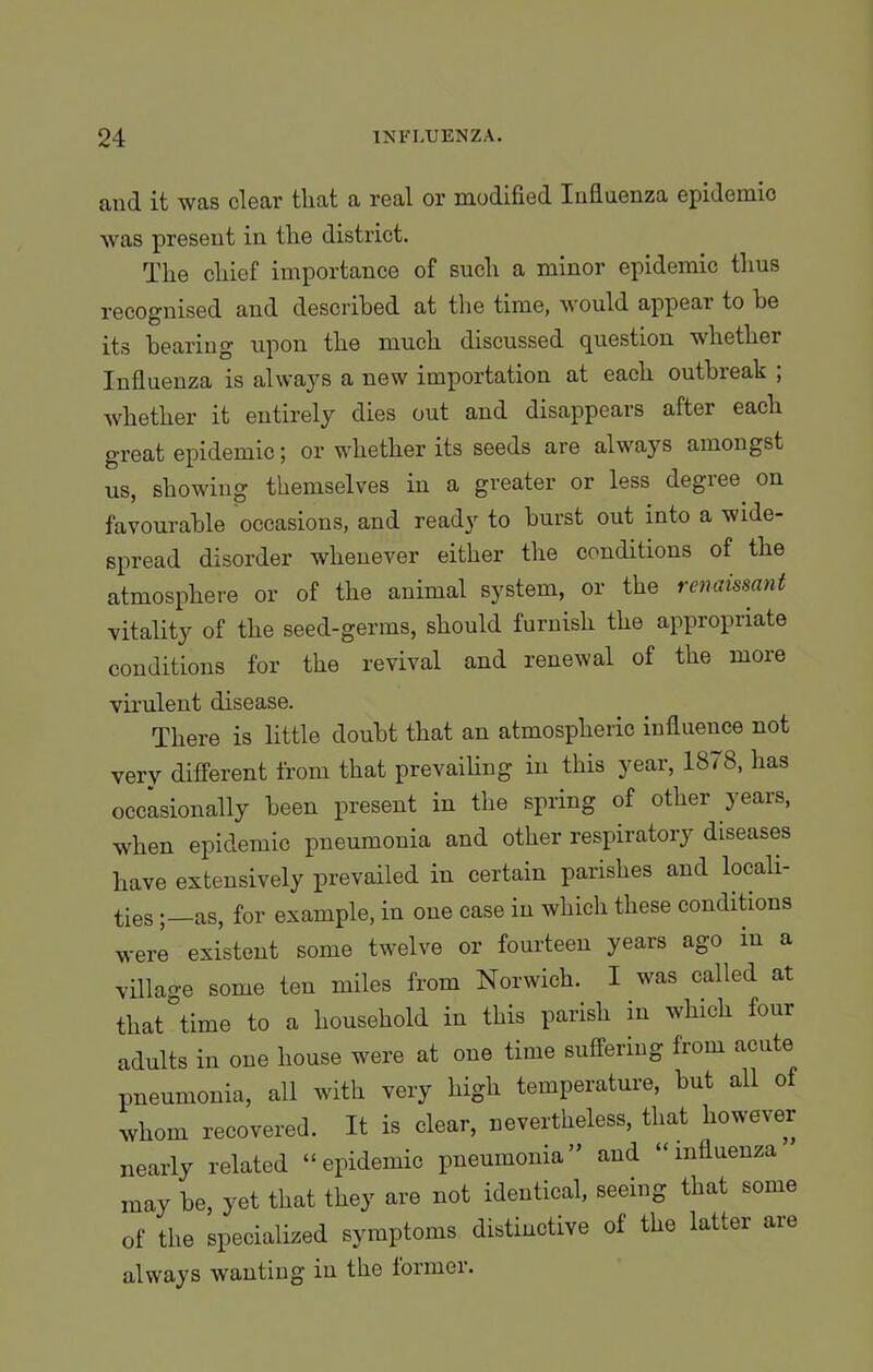 and it was clear tliat a real or modified Influenza epidemic was present in tlie district. The chief importance of such a minor epidemic thus recognised and described at the time, would appear to he its hearing upon the much discussed question whether Influenza is always a new importation at each outbreak ; whether it entirely dies out and disappears after each great epidemic; or whether its seeds are always amongst us, showing themselves in a greater or less degree on favourable occasions, and ready to burst out into a wide- spread disorder whenever either the conditions of the atmosphere or of the animal system, or the renaissant vitality of the seed-germs, should furnish the appropriate conditions for the revival and renewal of the more virulent disease. There is little doubt that an atmospheric influence not very different from that prevailing in this year, 18/8, has occasionally been present in the spring of other years, when epidemic pneumonia and other respiratory diseases have extensively prevailed in certain parishes and locali- ties as, for example, in one case in which these conditions were existent some twelve or fourteen years ago in a village some ten miles from Norwich. I was called at that time to a household in this parish in which four adults in one house were at one time suffering from acute pneumonia, all with very high temperature, but all of whom recovered. It is clear, nevertheless, that however nearly related “epidemic pneumonia” and “influenza may be, yet that they are not identical, seeing that some of the specialized symptoms distinctive of the latter are always wanting in the former.