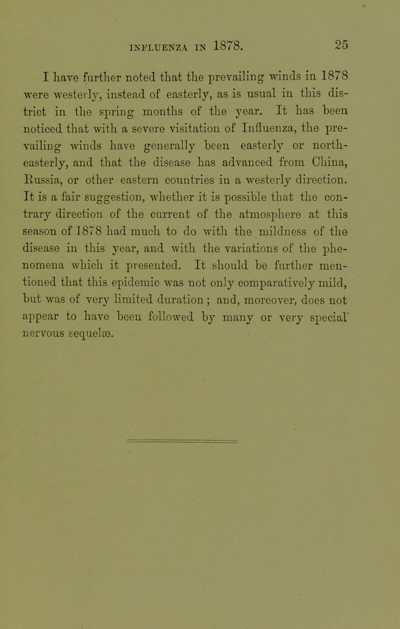 I have further noted that the prevailing winds in 1878 were westerly, instead of easterly, as is usual in this dis- trict in the spring months of the year. It has been noticed that with a severe visitation of Influenza, the pre- vailing winds have generally been easterly or north- easterly, and that the disease has advanced from China, llussia, or other eastern countries in a westerly direction. It is a fair suggestion, whether it is possible that the con- trary direction of the current of the atmosphere at this season of 1878 had much to do with the mildness of the disease in this year, and with the variations of the phe- nomena which it presented. It should be further men- tioned that this epidemic was not onl}r comparatively mild, but was of very limited duration ; and, moreover, does not appear to have been followed by many or very special nervous sequelae.